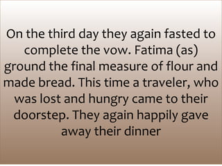 On the third day they again fasted to
complete the vow. Fatima (as)
ground the final measure of flour and
made bread. This time a traveler, who
was lost and hungry came to their
doorstep. They again happily gave
away their dinner
 