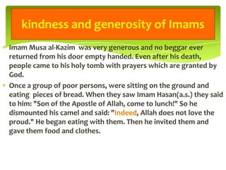 Imam Musa al-Kazim was very generous and no beggar ever
returned from his door empty handed. Even after his death,
people came to his holy tomb with prayers which are granted by
God.
Once a group of poor persons, were sitting on the ground and
eating pieces of bread. When they saw Imam Hasan(a.s.) they said
to him: "Son of the Apostle of Allah, come to lunch!" So he
dismounted his camel and said: "Indeed, Allah does not love the
proud." He began eating with them. Then he invited them and
gave them food and clothes.
kindness and generosity of Imams
 