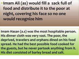 Imam Ali (as) would fill a sack full of
food and distribute it to the poor at
night, covering his face so no one
would recognize him
Imam Hasan (a.s) was the most hospitable person.
His dinner cloth was very vast. The poor, the
deprived, travelers and orphans dined on his food
spread. He had the best possible food cooked for
the guests, but he never partook anything from it.
His diet consisted of barley bread and salt.
 