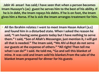 Ali Ibn Ibrahim relates: I went to meet Imam Hasan Askari (a.s)
and found him in a disturbed state. When I asked the reason he
said, “I am having some guests today but I have nothing to serve
them.” I said, “Son of Allah's Messenger, just mention it, I will get
all that is needed.” The Imam said, “We Ahl ul-Bayt do not serve
our guests at the expense of others.” “All right! Then tell me
what I can do?” I said. He told me, “Go and sell this blanket of
mine. It was cold and imam sold his blanket.From the sale of the
blanket Imam prepared for dinner for his guests
Jabir Al- ansari has said; I have seen that when a person becomes
Imam Hussayn’s (as) guest he serves him to the best of his ability. If
he is in debt, the Imam repays his debts. If he is on foot, the Imam
gives him a Horse. If he is sick the Imam arranges treatment for him.
 