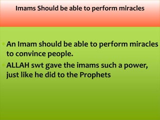 An Imam should be able to perform miracles
to convince people.
ALLAH swt gave the imams such a power,
just like he did to the Prophets
Imams Should be able to perform miracles
 