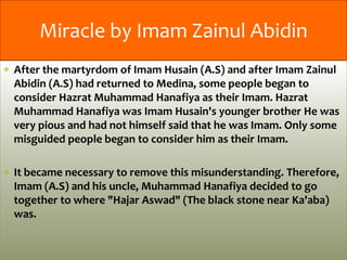 After the martyrdom of Imam Husain (A.S) and after Imam Zainul
Abidin (A.S) had returned to Medina, some people began to
consider Hazrat Muhammad Hanafiya as their Imam. Hazrat
Muhammad Hanafiya was Imam Husain's younger brother He was
very pious and had not himself said that he was Imam. Only some
misguided people began to consider him as their Imam.
It became necessary to remove this misunderstanding. Therefore,
Imam (A.S) and his uncle, Muhammad Hanafiya decided to go
together to where "Hajar Aswad" (The black stone near Ka'aba)
was.
Miracle by Imam Zainul Abidin
 