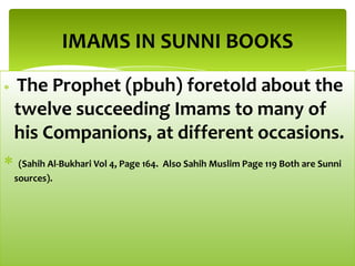 The Prophet (pbuh) foretold about the
twelve succeeding Imams to many of
his Companions, at different occasions.
(Sahih Al-Bukhari Vol 4, Page 164. Also Sahih Muslim Page 119 Both are Sunni
sources).
IMAMS IN SUNNI BOOKS
 
