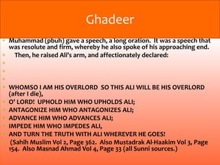 Muhammad (pbuh) gave a speech, a long oration. It was a speech that
was resolute and firm, whereby he also spoke of his approaching end.
Then, he raised Ali's arm, and affectionately declared:
WHOMSO I AM HIS OVERLORD SO THIS ALI WILL BE HIS OVERLORD
(after I die),
O' LORD! UPHOLD HIM WHO UPHOLDS ALI;
ANTAGONIZE HIM WHO ANTAGONIZES ALI;
ADVANCE HIM WHO ADVANCES ALI;
IMPEDE HIM WHO IMPEDES ALI,
AND TURN THE TRUTH WITH ALI WHEREVER HE GOES!
(Sahih Muslim Vol 2, Page 362. Also Mustadrak Al-Haakim Vol 3, Page
154. Also Masnad Ahmad Vol 4, Page 33 (all Sunni sources.)
Ghadeer
 