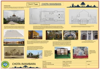 CHOTA IMAMBARA
FACULTY- NAME- TOFFIQ KHAN SHEET NO: 1
AR. PRACHI NARANG 1732781047, B.ARCH
HISTORY OF ARCHITECTURE SEM:5, SEC-B SDCA
RAR- 507
REMARKS-
SESSION-2019-20
CHOTA IMAMBARA
INTRODUCTION
HUSSAINABAD IMAMBARA, ALSO CALLED THE CHOTA IMAMBARA, WAS COMMISSIONED
DURING THE RULE OF NAWAB MUHAMMAD ALI SHAH (1837-42).
CHOTA IMAMBARA
ARIAL VIEW OF HUSSIANABAD IMAMBARA COMPLEX
PLAN OF HUSSAINABAD IMAMBARA COMPLEX SECTION OF CHOTA IMAMBARA
HUSSAINABAD MOSQUE
CHOTA IMAMBARA VIEW
THE NAME OF THE TWELVE IMAMS IN ARABIC LANGUAGE
CEREMONIAL GATEWAY AT CHHOTA IMAMBARA.
DETAILS OF THE ARABIC CALLIGRAPHYCHANDELIERS AND CRYSTAL LAMPS INSIDE CHOTA IMAMBARA
CHOTA IMAMBARA COMPLEX CONSISTS OF CHOTA IMAMBARA, TOMB OF PRINCESS ZINAT ALGIYA, HUSAINABAD MOSQUE,
SATKHANDA (WATCH TOWER) AND NAUBAT KHANA (CEREMONIAL GATEWAY). CHOTA IMAMBARA COMPLEX IS THE TOMB OF
PRINCESS ZINAT ALGIYA. ALTHOUGH KNOWN AS THE TOMB OF PRINCESS ZINAT, IT HAS FOUR MORE GRAVES. ONE IS OF PRINCESS
ZINAT ALGIYA (MUHAMMAD SHAH ALI'S DAUGHTER), ANOTHER ONE IS OF HIS SON, TWO OTHER GRAVES ARE OF HIS SONS-IN-
LAW AND ONE OF THE NAWAB'S CONSORTS.
CHOTA IMAMBARA IS AN IMAMBARA WHICH WAS BUILT BY NAWAB MUHAMMAD ALI
SHAH IN 1838. IT IS ONE OF THE BEAUTIFUL HISTORICAL MONUMENTS IN THE CITY OF
LUCKNOW. CHOTA IMAMBARA, WHICH IS ALSO NAMED AS IMAMBARA HUSAINABAD
MUBARAK, ALSO HAS THE MAUSOLEUM OF MUHAMMAD ALI SHAH AND HIS MOTHER.
‫امامباڑا‬ ‫چھوٹا‬
ONE INTERESTING FEATURE IS THAT OF THE EXOTIC CHANDELIERS AND GLASS
LAMPS THAT ADORN AZAKHANA. IT IS SAID THAT THESE CHANDELIERS WERE
BROUGHT FROM BELGIUM TO MAINLY DECORATE THE INTERIORS OF THE
CHOTA IMAMBARA. HENCE, THE IMAMBARA LOOKS SPLENDID WITH ALL THE
LIGHTS LIT UP DURING SPECIAL OCCASIONS. IN FACT, IT IS BECAUSE OF THESE
CRYSTAL LAMPS AND CHANDELIERS THAT IT GOT THE NAME 'THE PALACE OF
LIGHTS'.
CHOTA IMAMBARA HAS TWO HALLS, SHEHNASHEEN (A PLACE WHERE ZARIH OF HAZRAT IMAM
HUSAIN HAS BEEN KEPT) AND AZAKHANA. THE IMAMBARA HAS FIVE DOORWAYS
ONCE A PLACE FAMOUS FOR THE NAWABS OF AWADH, THE CITY OF LUCKNOW AS WE ALL
KNOW IS THE CHARMING CAPITAL OF UTTAR PRADESH. VIBRANT CULTURE, RICH HERITAGE
AND UNIQUE LUCKNOWI CUISINE DRAW MANY OF US TO EXPLORE THIS BEAUTIFUL CITY.
HERE IS AN ENTICING PIECE OF ARCHITECTURE OF THE NAWAB PERIOD, THE CHOTA
IMAMBARA IN LUCKNOW.
THE IMAMBARA HAS FIVE DOORWAYS AND THE EXTERIOR
WALLS HAVE BEEN CARVED WITH ISLAMIC VERSES.
TOMB OF ZINAT ALGIA
THIS STRUCTURE SERVES AS A MAUSOLEUM FOR FOUR
GRAVES, OF THE SON, DAUGHTER AND SON-IN-LAW OF THE
KING MOHAMMED ALI SHAH AND ONE OF THE LADY. THIS IS
THE SMALL SCALE COPY OF THE TAJ MAHAL.THIS TOMB IS
SMALLER IN AREA OF THE TAJ MAHAL
THIS MOSQUE IS BUILT ON
HIGH PLATFORM WITH TWO
GRAND MINARET ON THE
EDGE OF THE PLATFORM. THIS
MOSQUE IS VERY BEAUTIFULLY
DECORATED WITH FLORAL
DESIGNS AND QURANIC
CALLIGRAPHY.
A MODEL OF CHOTA IMAMBARA MADE WITH ELEPHANT IVORY
A MODEL OF CHOTA
IMAMBARA PLACED IN
HALL OF SHEHHASEEN.
ITS MADE BY ELEPHANT
IVORY
 