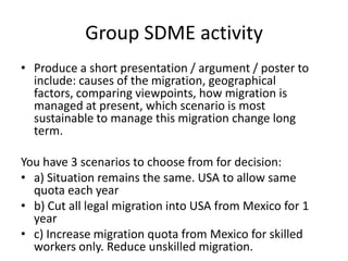 Group SDME activity
• Produce a short presentation / argument / poster to
include: causes of the migration, geographical
factors, comparing viewpoints, how migration is
managed at present, which scenario is most
sustainable to manage this migration change long
term.
You have 3 scenarios to choose from for decision:
• a) Situation remains the same. USA to allow same
quota each year
• b) Cut all legal migration into USA from Mexico for 1
year
• c) Increase migration quota from Mexico for skilled
workers only. Reduce unskilled migration.
 