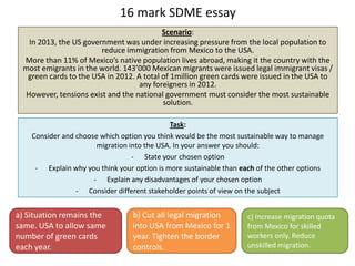 16 mark SDME essay
Scenario:
In 2013, the US government was under increasing pressure from the local population to
reduce immigration from Mexico to the USA.
More than 11% of Mexico’s native population lives abroad, making it the country with the
most emigrants in the world. 143’000 Mexican migrants were issued legal immigrant visas /
green cards to the USA in 2012. A total of 1million green cards were issued in the USA to
any foreigners in 2012.
However, tensions exist and the national government must consider the most sustainable
solution.
Task:
Consider and choose which option you think would be the most sustainable way to manage
migration into the USA. In your answer you should:
- State your chosen option
- Explain why you think your option is more sustainable than each of the other options
- Explain any disadvantages of your chosen option
- Consider different stakeholder points of view on the subject
a) Situation remains the
same. USA to allow same
number of green cards
each year.
c) Increase migration quota
from Mexico for skilled
workers only. Reduce
unskilled migration.
b) Cut all legal migration
into USA from Mexico for 1
year. Tighten the border
controls.
 