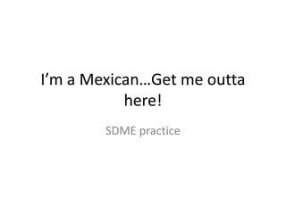 I’m a Mexican…Get me outta
here!
SDME practice
 