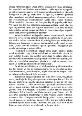 imkan vermemelidirler. Onlar ehtiyac olduqda bir-birine gönderdik­
leri namelerle «müharibe» aparmalıdırlar. Lâkin eger bu hiylegerlik
de netice vermese, edavet qanlı toqquşmaya keçmesin deye, qiymetli
hediyyeler ve pul işe düşmelidir. Ve eger ki, müharibe qaçılmaz
olsa, meslehetçi meğlub olmuş ordunun esgerlerini efv etmeli ve on­
ları cezalandırmağa telesmemelidir. Çünki dirini öldüre bilersen,
ölünü ise dirilde bilmezsen. Ve hemçinin kişi 40 yaşında yetkinleşir.
Ve yalnız 100-den biri hökmdann ordusunda qulluğa yararlı olur. Ve
eger esgerlerden kimse esir düşürse, meslehetçi onun azad edilmesi
üçün elinden geleni esirgememelidir ki, bunu gören diğer esgerler
ürekli olub, döyüşe çekinmeden getsinler.
Ve vezir ordunun veziyyetine şexsen nezaret etmeli, her dö-
yüşçüye layiq olduğu qayğını göstermeli, aralarında en layiqlile-
rini silahla reftara celb etmelidir. O, döyüşçülerle çox mülayim ve
kübarcasına danışmalı ve onların suallarma hörmetle cavab verme­
lidir. Çünki evvelki dönemler qiyam qaldırmış döyüşçüler çox
meslehetçileri qetle yetirmişdiler.
Hökmdann xoşbextliyi, taleyin onun üzüne gülmesi mehz
Allah terefınden bexş edilen meslehetçi ve müellimde biruze ve­
rilir. Allahın Resulu, ona Allahın xeyir-duası ve salamı olsun, de­
mişdir: «Allah hökmdara yaxşılıq etmek istedikde ona semimi, dü­
rüst ve xeyirxah bir meslehetçi gönderir ki, neyi ise unutsa, xatır-
latsın ve lazım geldikde kömek elini uzatsın”.
Bu kitabın müellifi deyir ki, adı hemd olmuş Allah öz qüdre-
tini her zaman ve her an nümayiş etdirir. Ve o, öz qullarının için­
den hökmdarları, meslehetçileri, böyük alimleri bu dünyanı daha
da mükemmelleşdirmek üçün seçmişdir.
Zemanenin möcüzelerinden biri kimi öz sexaveti, böyüklüyü
ve xeyirxahlığı ile dünyada tayı-beraberi olmayan Bermakiler sü­
lalesini göstermek olar. Bu sülalenin insanları bir çox dövlet vezi-
felerini tuturdular. Lâkin onların nesil şeceresi kesildikden sonra
dövlet işleri zeifledi. Sultanın böyüklüyü ve ezometi öz evvelki
gücünü itirdi. Bu, Qüdretli ve Rehmli Allahın izni ile Selcuqiler
sülalesinin hakimiyyetde temsil olunmasına qeder davam etdi. Bir
çox layiq insanların meslehetçi ve daha yüksek vezife tutmasın­
dan sonra ölke işleri yoluna düşdü; layiqli, elmli insanlar, tanınmış
ve adi ecnebi seyahetçiler, ümumiyyetle, her kes onların rehmi,
xeyirxahlığı ile ehate olundu. Biz bunu ona göre neql etdık ki, bu
kitabı oxuyan edaletin ve edaletsizliyin ferqini bilsin.
100
 