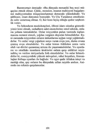 Bazercemşir demişdir: «Bu dünyada mexaniki heç neyi mü-
qayis9 etmek olmaz. Çünki, meselen, insanın mahiyyeti başqalan-
nın mahiyyetinden müqayiseolunmaz derecede yüksekdedir. Ve
şübhesiz, insan dünyanın bezeyidir. Ve Ulu Yaradanın emellerin­
de sehv axtarmaq olmaz. O, her kese layiq olduğu qeder xoşbext-
lik verir».
Ve hökmdann meslehetçileri, ölkeni idare edenler gösterdi-
yimiz kimi olmalı, ecdadların adet-enenelerine emel ederek, onla­
rın yolunu tutmalıdırlar. Onlar reiyyetden pulun vaxtında toplan­
masına nezaret etmeli, yığılan verginin deyerini bilmelidirler. Ey-
ni zamanda reiyyetden onların imkanlarına uyğun vergi yığdırmalı-
dırlar. Ve onlar vergi yığarken serçe vuran ovçu yox, duma ovuna
çıxmış ovçu olmalıdırlar. Ve onlar kimse öldükden sonra varis
olub var-dövlet qazanmaq arzusu ile yaşamamalıdırlar. Ve oyanla­
rın ve etrafdakı insanların üreklerini onlara qarşı etdikleri xeyir-
xahlıq ve verilen imtiyazlarla feth etmelidirler. Ve onlar bilmeli­
dirler ki, cemiyyetdeki yüksek mövqeleri, rahat heyatlan, fıravan-
lıqları birbaşa oyanları ile bağlıdır. Ve eger qadir Allahın isteyi ve
razılığı olsa, qoy onların bu dünyadaki adları xeyirle anılsın. Axi-
retde ise rehmle qarşılansınlar.
101
 