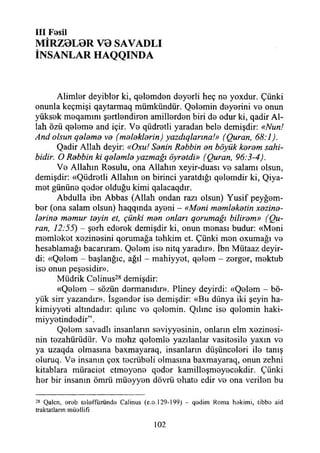 III Fosil
MİRZ0L0R V0 SAVADLI
İNSANLAR HAQQINDA
Alimler deyibler ki, qelemden deyerli heç ne yoxdur. Çünki
onunla keçmişi qaytarmaq mümkündür. Qelemin deyerini ve onun
yüksek meqammı şertlendiren amillerden biri de odur ki, qadir Al­
lah özü qeleme and içir. Ve qüdretli yaradan bele demişdir: «Nun!
And olsun qeleme ve (meleklerin) yazdıqlarına!» (Quran, 68:1).
Qadir Allah deyir: «Oxu! Senin Rebbin en böyük kerem sahi­
bidir. O Rebbin ki qelemle yazmağı öyretdi» (Quran, 96:3-4).
Ve Allahın Resulu, ona Allahın xeyir-duası ve salamı olsun,
demişdir: «Qüdretli Allahın en birinci yaratdığı qelemdir ki, Qiya-
met gününe qeder olduğu kimi qalacaqdır.
Abdulla ibn Abbas (Allah ondan razı olsun) Yusif peyğem-
ber (ona salam olsun) haqqında ayeni - «Meni memleketin xezine-
lerine memur teyin et, çünki men onları qorumağı bilirem» (Qu-
ran, 12:55) - şerh ederek demişdir ki, onun menası budur: «Meni
memleket xezinesini qorumağa tehkim et. Çünki men oxumağı ve
hesablamağı bacarıram. Qelem ise nitq yaradır». İbn Mütaaz deyir-
di: «Qelem - başlanğıc, ağıl - mahiyyet, qelem - zerger, mektub
ise onun peşesidir».
Müdrik Celinus28 demişdir:
«Qelem - sözün dermanıdır». Pliney deyirdi: «Qelem - bö­
yük sirr yazandır». İsgender ise demişdir: «Bu dünya iki şeyin ha-
kimiyyeti altındadır: qılınc ve qelemin. Qılınc ise qelemin haki-
miyyetindedir”.
Qelem savadlı insanların seviyyesinin, onların elm xezinesi-
nin tezahürüdür. Ve mehz qelemle yazılanlar vasitesile yaxın ve
ya uzaqda olmasına baxmayaraq, insanların düşünceleri ile tanış
oluruq. Ve insanın çox tecrübeli olmasına baxmayaraq, onun zehni
kitablara müraciet etmeyene qeder kamilleşmeyecekdir. Çünki
her bir insanın ömrü müeyyen dövrü -ehate edir ve ona verilen bu
28 Qalcn, arab telaffuzunda Calinus (e.o.129-199) - qadim Roma hakimi, tibbo aid
traktatlann müallifı
102
 