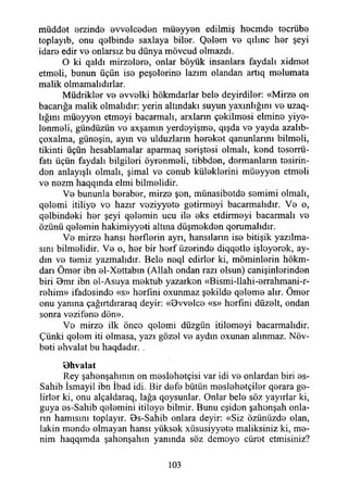 müddet erzinde evvelceden müeyyen edilmiş hecmde tecrübe
toplayıb, onu qelbinde saxlaya biler. Qelem ve qılmc her şeyi
idare edir ve onlarsız bu dünya mövcud olmazdı.
O ki qaldı mirzelere, onlar böyük insanlara faydalı xidmet
etmeli, bunun üçün ise peşelerine lazım olandan artıq melumata
malik olmamalıdırlar.
Müdrikler ve evvelki hökmdarlar bele deyirdiler: «Mirze on
bacarığa malik olmalıdır: yerin altındaki suyun yaxınlığmı ve uzaq-
lığını müeyyen etmeyi bacarmalı, arxlann çekilmesi elmine yiye-
lenmeli, gündüzün ve axşamın yerdeyişme, qışda ve yayda azalıb-
çoxalma, güneşin, ayın ve ulduzlarm hereket qanunlarını bilmeli,
tikinti üçün hesablamalar aparmaq seriştesi olmalı, kend teserrü-
fatı üçün faydalı bilgileri öyrenmeli, tibbden, dermanların tesirin­
den anlayışlı olmalı, şimal ve cenub küleklerini müeyyen etmeli
ve nezm haqqmda elmi bilmelidir.
Ve bununla beraber, mirze şen, münasibetde semimi olmalı,
qelemi itiliye ve hazır veziyyete getirmeyi bacarmalıdır. Ve o,
qelbindeki her şeyi qelemin ucu ile eks etdirmeyi bacarmalı ve
özünü qelemin hakimiyyeti altına düşmekden qorumalıdır.
Ve mirze hansı herflerin ayrı, hansıların ise bitişik yazılma­
sını bilmelidir. Ve o, her bir herf üzerinde diqqetle işleyerek, ay­
dın ve temiz yazmalıdır. Bele neql edirler ki, möminlerin hökm-
darı Ömer ibn el-Xettabın (Allah ondan razı olsun) canişinlerinden
biri Bmr ibn el-Asuya mektub yazarken «Bismi~llahi-errahmani-r-
rehim» ifadesinde «s» herfıni oxunmaz şekilde qeleme alır. Ömer
onu yanma çağırtdıraraq deyir: «9vvelce «s» herfini düzelt, ondan
sonra vezifene dön».
Ve mirze ilk önce qelemi düzgün itilemeyi bacarmalıdır.
Çünki qelem iti olmasa, yazı gözel ve aydın oxunan alınmaz. Növ-
beti ehvalat bu haqdadır. .
Ohvalat
Rey şahenşahının on meslehetçisi var idi ve onlardan biri es-
Sahib İsmayil ibn İbad idi. Bir defe bütün meslehetçiler qerara ge­
lirler ki, onu alçaldaraq, lağa qoysunlar. Onlar bele söz yayırlar ki,
guya es-Sahib qelemini itileye bilmir. Bunu eşidon şahenşah onla­
rın hamisini toplayır. Bs-Sahib onlara deyir: «Siz özünüzde olan,
lâkin mende olmayan hansı yüksek xüsusiyyete maliksiniz ki, me­
nim haqqımda şahonşahın yanında söz demeye cüret etmişiniz?
103
 