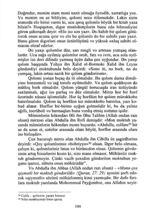 Doğrudur, menim atam meni nazir olmağa öyredib, xarratlığa yox.
Ve menim en az bildiyim, qelemi nece itilemekdir. Lâkin sizin
aranızda ele birisi varmı ki, ucu qırıq qelemle böyük bir kitab yaza
bilsin?» Heqiqeten, diğer meslehetçilerin bunu ede bilmediyini
gören şahenşah deyir: «Ele ise sen yaz». Bs-Sahib bir qelem götü­
rerek onun ucunu qırır ve ele bu qelemle de bir sehife yazı yazır.
Bunu gören diğerleri onun üstünlüyünü ve yüksek exlaq sahibi ol­
masını etiraf edirler.
9n yaxşı qelemler düz, sarı rengii ve artması yumşaq olan­
lardır. Ucu sağa eyilmiş qelemler ereb, fars ve ivrit, ucu sola eyil-
mişler ise dori dilinde yazmaq üçün daha çox uyğundur. Bn yaxşı
qelem haqqında Yehya ibn Xalid el-Bermeki Xalid ibn Leyse
gönderdiyi mektubunda bele deyirdi: «Sene iti, ne berk, ne de
yumşaq, lâkin ortası nazik bir qelem gönderirem».
Qelemi yonan bıçaq da iti olmalıdır. Bu qelem duma dimdi-
yine benzemeli ve sağ terefe eyilmelidir. Ve qelem qeddeyen de
mütleq berk olmalıdır. Qelem yüngül borucuqda İran üzlüyünde
saxlanmalı, ağız ise parlaq ve düz olmalıdır. Mirze her bir herf
üzerinde xüsusi işlemelidir. Her üç herfden bir qelem mürekkebe
batırılmalıdır. Qelem üç herfden tez mürekkebe batırılsa, yazı ko-
bud alınar. Herfler bir-birine uyğun gelmelidir ki, bu da yalnız
ağıllı, tecrübeli ve barmaqları buna verdiş etmiş xettatın işidir.
Müminlerin hökmdarı Bli ibn 8bu Talibin (Allah ondan razı
olsun) mirzesi olan Abdulla ibn Refı demişdir: «Men mektub ya­
zanda müminlerin hökmdarı mene buyurdu: «Abdulla, celfanı29bir
az da uzun et, setirler arasında olanı böyüt, herfler arasında olanı
ise birleşdir».
Çox bacarıqlı mirze olan Abdulla ibn Cibilla öz şagirdlerine
deyirdi: «Qoy qelemleriniz «behriyye»30 olsun. Bger bele olmasa,
çalışın ki, qelemleriniz latun ve bürüncden olsun. Qelemin gövde­
sinin artıq hisselerini kesin ki, size mane olmasın. Möhürsüz mek­
tub göndermeyin. Çünki vacib şexsden gönderilen mektubun ye­
gane işaresi, sübutu onun möhürüdür”.
Ve Abdulla ibn Abbas (Allah ondan razı olsun) - «Mene çox
qiymetli bir mektub gönderildi» (Quran, 27: 29) ayesini şerh ede­
rek «qiymetli» sözünü mühürlenmiş kimi yazmışdır. Bir defe fars-
lara mektub yazılanda Mohemmed Peyğember, ona Allahın xeyir-
29Colfa - qal8m in yazan hissosi
30Nilin m enbayinde biten qamış
104
 