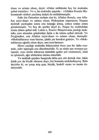 duası ve salamı olsun, deyir: «Onlar möhürsüz heç bir mektubu
qebul etmirler». Vo o, bu mektubu qaşmda - «Allahın Resulu Me­
hemmed» sözleri yazılmış üzüyü ile möhürlemişdir.
Sehr ibn Ömerden melum olur ki, Allahın Resulu, ona Alla­
hın xeyir-duası vo salamı olsun, Hoboşistan imperatoru Nequsa
mektub yazdıqdan sonra onu torpağa atmış, yalnız ondan sonra
göndormişdir. Vo heç do qoribo deyil ki, Nequs bu moktubdan
sonra ıslamı qobul etdi. Lâkin o, Xosrov Bnuşirevana yazdığı mek-
tubu yero atmadan göndordiyi üçün o da islamı qobui etmedi. Vo
Peyğombor, ona Allahın xeyir-duası vo salamı olsun, demişdir:
«Mektublarmızı toza batırın, çünki yer borekot gotirir». Vo «Mek-
tublarınız uğurlu olsun deye, onu toza batırın».
Mirze yazdığı mektubu bükmezden önce onu bir daha oxu-
malı, sohv tapdıqda onu düzeltmelidir. O, az sözle çox monaya ça­
lışmalı, eyni sözün tokrarma mümkün qodor yol vermemeli, sözü
az işletmeli, ağır sözlerden imtina etmelidir.
Ve mektub qaydası haqqmda daha çox söz demek olar, lâkin
kitab çox da böyük olmasın deye, biz bununla mehdudlaşırıq. Bele
deyirler ki, en yaxşı nitq qısa, böyük, hedefi vuran ve insanı üz-
meyendir.
105
 