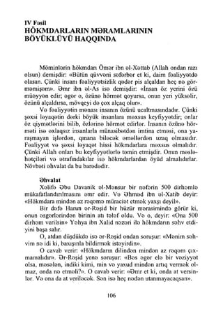 IV Fosil
HÖKMDARLARIN M0RAMLARININ
BÖYÜKLÜYÜ HAQQINDA
Möminlerin hökmdarı Ömor ibn ol-Xettab (Allah ondan razı
olsun) demişdir: «Bütün qüw 0ni seferber et ki, daim f0aliyy0td0
olasan. Çünki insanı f0aliyy0tsizlik qeder pis alçaldan heç n0 gör-
m0miş0m». 9m r ibn el-As is© demişdir: «însan öz yerini özü
mÜ0yy0n edir; 0g0r o, özün© hörm0t qoyursa, onun yeri yükselir,
özünü alçaldırsa, mövqeyi do çox alçaq olur».
Vo foaliyyotin monası insanın özünü ucaltmasındadır. Çünki
şoxsi loyaqotin dorki böyük insanlara moxsus keyfıyyotdir; onlar
öz qiym0tlorini bilib, özlorino hörmot edirlor. İnsanın özüno hör-
moti iso oxlaqsız insanlarla münasibotdon imtina etmosi, ona ya­
raşmayan işlordon, qmana bilocok omollordon uzaq olmasıdır.
Foaliyyot vo şoxsi loyaqot hissi hökmdarlara moxsus olmalıdır.
Çünki Allah onları bu keyfıyyotlorlo tomin etmişdir. Onun mesle-
hotçilori vo otrafındakılar iso hökmdarlardan öyüd almalıdırlar.
Növboti ohvalat da bu barododir.
Bhvalat
Xolifo Bbu Davanik ol-Monsur bir noforin 500 dirhomlo
mükafatlandırılmasını omr edir. Vo Bhmod ibn ol-Xatib deyir:
«Hökmdara mindon az roqomo müraciot etmok yaxşı deyil».
Bir dofo Harun or-Roşid bir hüzür merasiminde görür ki,
onun esgerlerinden birinin atı telef oldu. Vo o, deyir: «Ona 500
dirhom verilsin» Yohya ibn Xalid nozori ilo hökmdann sohv etdi-
yini başa salır.
O, atdan düşdükde iso or-Roşid ondan soruşur: «Menim soh-
vim no idi ki, baxışınla bildirmek istoyirdin».
O cavab verir: «Hökmdann dilindon mindon az roqom ç ı ­
nlamalıdır». Br-Roşid yene soruşur: «Bos eger ele bir veziyyet
olsa, meselen, indiki kimi, min vo yaxud mindon artıq vermek ol­
maz, onda no etmoli?». O cavab verir: «Bmr et ki, onda at versin­
ler. Vo ona da at verilecok. Son iso heç nodon utanmayacaqsan».
106
 