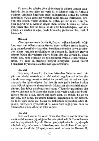 V0 mehz bu sebebe göre el-Memun öz oğlunu taxtdan uzaq-
laşdırdı. Bu da ona göre baş verib ki, el-Memun oğlu el-Abbasın
otağının yanından keçerken onun qulluqçusuna dediyi bu sözleri
eşitmişdir: «Qala qapısmın yanında dadlı paxlava görmüşem, üre­
yim onu isteyir. Yarım dirhem pul götür, get bir az al». Onu ya­
nına çağırtdıran el-Memun deyir: «Sen indiden bilirsen ki, dirhe­
min yarısı olur. Sen ne taxta, ne de ölke hökmdarlığına layiq de-
yilsen. Ve senden ne uğur, ne de fırevanlıq gözlemek olar, redd ol
buradan!»
Hikmet
«Vesiyyetname»de deyilir ki, Ozdeşir oğluna demişdir: «Oğ­
lum, eger sen oğlanlarından kimese nese hediyye etmek istesen,
çalış onun deyeri bir vilayetden, kendden, şeherden ve ya qesebe-
den alman verginin mebleğinden az olmasın ki, hediyye etdiyin
adamın bütün ehtiyaclarını ödeye bilsin. Bu ona göredir ki, onun
neinki özü, hetta övladları ve gelecek nesli ehtiyac içinde yaşama­
sınlar. Ve çalış ki, ticaretle meşğul olmayasan. Çünki ticaret
hökmdann leyaqetini alçaldan fealiyyet növüdür».
Ohvalat
Bele neql olunur ki, Xarezm hökmdarı Saburun veziri bir
gün ona bele bir moktub yazır: «Men denizle gelen tacirlerden yüz
min dirhem vergi evezine, özleri ile getirdikleri mirvari ve diğer
daş-qaşlardan götürmüşem. İndi ise bir tacir geiib bunlan bizden
daha yüksek qiymete almaq isteyir. Men sizin gösterişinizi gözle-
yirem». İbn-Sabur cavabında ona yazır: «Ticaretle qazanılmış yüz
min ve yüz min defe yüzminler bizim üçün vacib deyil; eger biz ti­
caretle meşğul olsaq, ölkeni kim idare eder. Ey axmaq, bir de bu
cür sehv söz deme, pulumuza ticaretle qazanılmış,ne bir dirhem,
ne de bir qara qepik qat. Çünki bu, hökmdann leyaqetini, adını al-
çaldıb, mövqeyini eybecerleşdirir, onun hem sağlığında, hem de
ölümünden sonra şöhretine leke vurur».
Ohvalat
Bele neql olunur ki, emir Ömer ibn Hemze xelife Bbu Da-
vanik ol-Monsurun çağırdığı toplantıda iştirak edirdi. Bu toplantıda
xelife şikayetleri dinleyirdi. Birden şikayetçilerden biri ayağa qal-
xıb dedi: «Ey möminlorin hökmdarı, meni incidibler». O soruşdu:
«Kim seni incidib?». Şikayetçi cavab verdi: «Ömer ibn Hemze. O,
107
 
