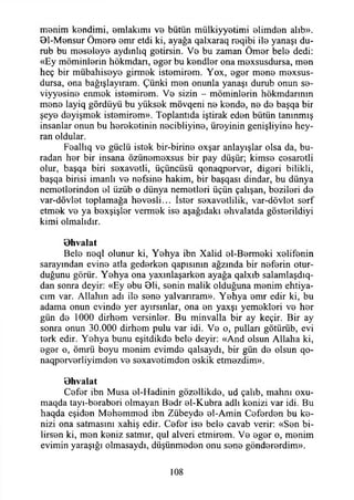menim kendimi, emlakimi ve bütün miilkiyyetimi elimden alıb».
81-Mensur Ömere emr etdi ki, ayağa qalxaraq reqibi ile yanaşı du-
rub bu meseleye aydınlıq getirsin. Ve bu zaman Ömer bele dedi:
«Ey möminlerin hökmdarı, eger bu kendler ona mexsusdursa, men
heç bir mübahiseye girmek istemirem. Yox, eger mene mexsus-
dursa, ona bağışlayıram. Çünki men onunla yanaşı durub onun se-
viyyesine enmek istemirem. Ve sizin - möminlerin hökmdarınm
mene layiq gördüyü bu yüksek mövqeni ne kende, ne de başqa bir
şeye deyişmek istemirem». Toplantıda iştirak eden bütün tanınmış
insanlar onun bu hereketinin necibliyine, üreyinin genişliyine hey-
ran oldular.
Feallıq ve güçlü istek bir-birine oxşar anlayışlar olsa da, bu­
radan her bir insana özünemexsus bir pay düşür; kimse cesaretli
olur, başqa biri sexavetli, üçüncüsü qonaqperver, diğeri bilikli,
başqa birisi imanlı ve nefsine hakim, bir başqası dindar, bu dünya
nemetlerinden el üzüb o dünya nemetleri üçün çalışan, bezileri de
var-dövlet toplamağa hevesli... İster sexavetlilik, var-dövlet serf
etmek ve ya bexşişler vermek ise aşağıdaki ehvalatda gösterildiyi
kimi olmalıdır.
Bhvalat
Bele neql olunur ki, Yehya ibn Xalid el-Bermeki xelifenin
sarayından evine atla gederken qapısının ağzında bir neferin otur­
duğunu görür. Yehya ona yaxınlaşarken ayağa qalxıb salamlaşdıq-
dan sonra deyir: «Ey ebu Bli, senin malik olduğuna menim ehtiya-
cım var. Allahın adı ile sene yalvarıram». Yehya emr edir ki, bu
adama onun evinde yer ayırsınlar, ona en yaxşı yemekleri ve her
gün de 1000 dirhem versinler. Bu minvalla bir ay keçir. Bir ay
sonra onun 30.000 dirhem pulu var idi. Ve o, pulları götürüb, evi
terk edir. Yehya bunu eşitdikde bele deyir: «And olsun Allaha ki,
eger o, ömrü boyu menim evimde qalsaydı, bir gün de olsun qo-
naqperverliyimden ve sexavetimden eskik etmezdim».
Bhvalat
Cefer ibn Musa el-Hadinin gözellikde, ud çalıb, mahnı oxu-
maqda tayı-beraberi olmayan Bedr el-Kubra adlı kenizi var idi. Bu
haqda eşiden Mehemmed ibn Zübeyde el-Amin Ceferden bu ke­
nizi ona satmasını xahiş edir. Cefer ise bele cavab verir: «Sen bi­
lirsen ki, men keniz satmır, qul alveri etmirem. Ve eger o, menim
evimin yaraşığı olmasaydı, düşünmeden onu sene göndererdim».
108
 