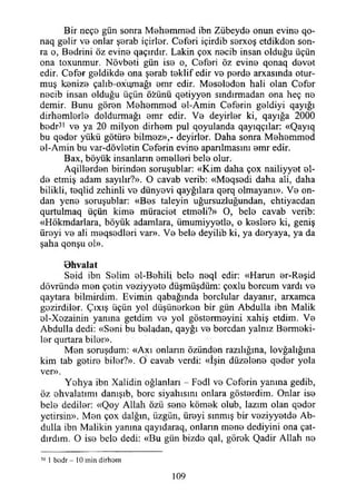 Bir neçe gün sonra Mehemmed ibn Zübeyde onun evine qo-
naq gelir ve onlar şerab içirler. Ceferi içirdib serxoş etdikden son­
ra o, Bedrini öz evine qaçırdır. Lâkin çox necib insan olduğu üçün
ona toxunmur. Növbeti gün ise o, Ceferi öz evine qonaq devet
edir. Cefer geldikde ona şerab teklif edir ve perde arxasmda otur­
muş kenize çalıb-ox'umağı emr edir. Meseleden hali olan Cefer
necib insan olduğu üçün özünü qetiyyen sındırmadan ona heç ne
demir. Bunu gören Mehemmed el-Amin Ceferin geldiyi qayığı
dirhemlerle doldurmağı emr edir. Ve deyirler ki, qayığa 2000
bedr31 ve ya 20 milyon dirhem pul qoyulanda qayıqçılar: «Qayıq
bu qeder yükü götüre bilmez»,- deyirler. Daha sonra Mehemmed
el-Amin bu var-dövletin Ceferin evine apanlmasını emr edir.
Bax, böyük insanların emelleri bele olur.
Aqillerden birinden soruşublar: «Kim daha çox nailiyyet el­
de etmiş adam sayılır?». O cavab verib: «Meqsedi daha ali, daha
bilikli, teqlid zehinli ve dünyevi qayğılara qerq olmayanı». Ve on­
dan yene soruşublar: «Bes taleyin uğursuzluğundan, ehtiyacdan
qurtuimaq üçün kime müraciet etmeli?» O, bele cavab verib:
«Hökmdarlara, böyük adamlara, ümumiyyetle, o keşlere ki, geniş
üreyi ve ali meqsedleri var». Ve bele deyilib ki, ya deryaya, ya da
şaha qonşu ol».
Bhvalat
Seid ibn Selim el-Behili bele neql edir: «Harun er-Reşid
dövründe men çetin veziyyete düşmüşdüm: çoxlu borcum vardı ve
qaytara bilmirdim. Evimin qabağında borçlular dayanır, arxamca
gezirdiler. Çıxış üçün yol düşünerken bir gün Abdulla ibn Malik
el-Xezainin yanına getdim ve yol göstermeyini xahiş etdim. Ve
Abdulla dedi: «Seni bu beladan, qayğı ve borcdan yalnız Bermeki-
ler qurtara biler».
Men soruşdum: «Axı onların özünden razılığına, lovğalığına
kim tab getire biler?». O cavab verdi: «İşin düzelene qeder yola
ver».
Yehya ibn Xalidin oğlanları - Fedl ve Ceferin yanma gedib,
öz ehvalatımı danışıb, bore siyahisini onlara gösterdim. Onlar ise
bele dediler: «Qoy Allah özü sene kömek olub, lazım olan qeder
yetirsin». Men çox dalğm, üzgün, üreyi sınmış bir veziyyetde Ab­
dulla ibn Malikin yanma qayıdaraq, onların mene dediyini ona çat-
dırdım. O ise bele dedi: «Bu gün bizde qal, görek Qadir Allah ne
31 1 bodr - 10 min dirhom
109
 