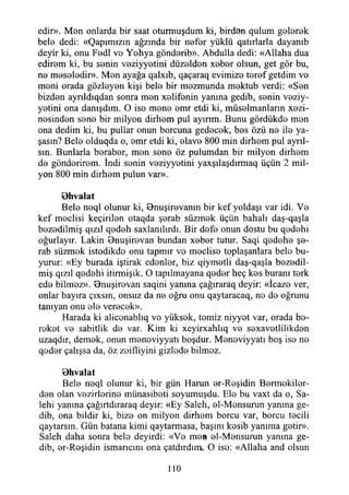 edir». Men onlarda bir saat oturmuşdum ki, birden qulum gelerek
bele dedi: «Qapımızm ağzında bir nefer yüklü qatırlarla dayanıb
deyir ki, onu Fedl vo Yohya göndorib». Abdulla dedi: «Allaha dua
edirom ki, bu sonin voziyyotini düzoldon xobor olsun, get gör bu,
no meseledir». Mon ayağa qalxıb, qaçaraq evimize teref getdim ve
meni orada gözleyen kişi belo bir mezmunda mektub verdi: «Sen
bizden ayrıldıqdan sonra men xelifenin yanına gedib, senin veziy-
yetini ona danışdım. O ise mene emr etdi ki, müselmanlann xezi-
nesinden sene bir milyon dirhem pul ayırım. Bunu gördükde mon
ona dedim ki, bu pullar onun borcuna gedecek, bes özü ne ile ya­
şasın? Bele olduqda o, emr etdi ki, elave 800 min dirhem pul ayrıl­
sın. Bunlarla beraber, men sene öz pulumdan bir milyon dirhem
de gönderirem. İndi senin voziyyotini yaxşılaşdırmaq üçün 2 mil­
yon 800 min dirhem pulun var».
Bhvalat
Bele neql olunur ki, Bnuşirevamn bir kef yoldaşı var idi. Ve
kef meclisi keçirilen otaqda şerab süzmek üçün bahalı daş-qaşla
bezedilmiş qızıl qedeh saxlanılırdı. Bir defe onun dostu bu qedehi
oğurlayır. Lâkin Bnuşirevan bundan xeber tutur. Saqi qedehe şe­
rab süzmek istedikde onu tapmır vo meclise toplaşanlara bele bu­
yurur: «Ey burada iştirak edenler, biz qiymetli daş-qaşla bezedil­
miş qızıl qedehi itirmişik. O tapılmayana qeder heç kes buranı terk
ede bilmez». Bnuşirevan saqini yanma çağıraraq deyir: «İcaze ver,
onlar bayıra çıxsın, onsuz da ne oğru onu qaytaracaq, ne de oğrunu
tanıyan onu ele verecek».
Harada ki aliconablıq vo yüksek, temiz niyyet var, orada be­
reket ve sabitlik de var. Kim ki xeyirxahlıq ve sexavetlilikden
uzaqdır, demek, onun meneviyyatı boşdur. Meneviyyatı boş ise ne
qoder çalışsa da, öz zeifliyini gizlede bilmez.
Bhvalat
Bele neql olunur ki, bir gün Harun er-Reşidin Bermekiler-
den olan vezirlerine münasibeti soyumuşdu. Ele bu vaxt da o, Sa-
lehi yanma çağırtdıraraq deyir: «Ey Saleh, el-Mensurun yanma ge­
dib, ona bildir ki, bize on milyon dirhem borcu var, borcu tecili
qaytarsm. Gün batana kimi qaytarmasa, başını kesib yanıma getir».
Saleh daha sonra bele deyirdi: «Ve men el-Mensurun yanma ge­
dib, er-Reşidin ismarıcını ona çatdırdıro. O ise: «Allaha and olsun
110
 