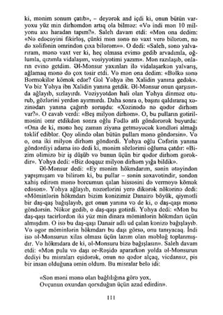 ki, menim sonum çatıb», - deyerek and içdi ki, onun bütün var-
yoxu yüz min dirhemden artıq ola bilmez: «Ve indi men 10 mil­
yonu axı haradan tapım?». Saleh davam etdi: «Men ona dedim:
«Ne edeceyini fıkirleş, çünki men sene ne vaxt vere bilerem, ne
de xetifenin emrinden çıxa bilerem»». O dedi: «Saleh, sene yalva-
rıram, mene vaxt ver ki, heç olmasa evime gedib arvadımla, oğ­
lumla, qızımla vidalaşım, vesiyyetimi yazım». Men razılaşıb, onla­
rın evine getdim. 01-Mensur yaxmlan ile vidalaşarken yalvarış,
ağlamaq mene de çox tesir etdi. Ve men ona dedim: «Belke sene
Bermekiler kömek eder? Gel Yehya ibn Xalidin yanma gedek».
Ve biz Yehya ibn Xalidin yanına getdik. 01-Mensur onun qarşısm-
da ağlayıb, sızlayırdı. Veziyyetden hali olan Yehya dinmez otu-
rub, gözlerini yerden ayırmırdı. Daha sonra o, başım qaldıraraq xe-
zinedarı yanına çağırıb soruşdu: «Xezinede ne qeder dirhem
var?». O cavab verdi: «Beş milyon dirhem». O, bu pulların getiril­
mesini emr etdikden sonra oğlu Fedle atlı göndererek buyurdu:
«Ona de ki, mene heç zaman ziyana getmeyecek kendleri almağı
teklif edibler. Qoy elinde olan bütün pullan mene göndersin». Ve
o, ona iki milyon dirhem gönderdi. Yehya oğlu Ceferin yanına
gönderdiyi adama ise dedi ki, menim sözlerimi oğluma çatdır: «Bi­
zim elimize bir iş düşüb ve bunun üçün bir qeder dirhem gerek-
dir». Yehya dedi: «Biz doqquz milyon dirhem yığa bildik».
01-Mensur dedi: «Ey menim hökmdarım, senin eteyinden
yapışmışam ve bilirem ki, bu pullar - senin sexavetindir, senden
xahiş edirem mene borcumun qalan hissesini de vermeye kömek
edesen». Yehya ağlayıb, nezerlerini yere dikerek nökerine dedi:
«Möminlerin hökmdarı bizim kenizimiz Danaire böyük, qiymetli
bir daş-qaş bağışlayıb, get onun yanma ve de ki, o daş-qaşı mene
göndersin. Nöker gedib, o daş-qaşı getirdi. Yehya dedi: «Men bu
daş-qaşı tacirlerden iki yüz min dinara möminlerin hökmdarı üçün
almışdım. O ise bu daş-qaşı Danair adlı ud çalan kenize bağışlayıb.
Ve eger möminlerin hökmdarı bu daşı görse, onu tanıyacaq. indi
ise el-Mensurun xilas olması üçün lazım olan mebleğ toplanmış-
dır. Ve hökmdara de ki, el-Mensuru bize bağışlasın». Saleh davam
etdi: «Men pulu ve daşı er-Reşide apararken yolda el-Mensurun
dediyi bu misraları eşiderek, onun ne qeder alçaq, vicdansız, pis
bir insan olduğuna emin oldum. Bu misralar bele idi:
«Sen meni mene olan bağlılığına göre yox,
Ovçunun oxundan qorxduğun üçün azad edirdin».
111
 