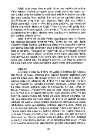 Saleh daha sonra davam etdi: «Men ona esöbileşib dedim:
«Yer üzünde Bermekiler qeder yaxşı, senin q8dor pis insan yox-
dur. Mohz onlar öz pullan ile seni azad etdirib, ölümden qurtardı-
lar, sene azadlıq bexş etdiler. Sen ise* onlara teşekkür etmedin.
Necib insana layiq olan yox, alçaqlara layiq olan söz dedin»».
Daha sonra men Harun er-Reşidin yanma gederek, baş vermişleri
bir-bir neql etdim. Harun er-Reşid Yehyanın sexavetli, geniş ürek-
li olmasından heyrete geldi. Daha sonra o, Yehyaya qiymetli daşı
qaytartdıraraq bele dedi: «Bizim vaxtı iken hediyye etdiyimizi bize
geri vermek düzgün deyil».
Saleh Yehya ibn Xalidin yanma qayıtdıqdan sonra el-Mensu-
run alçaqlığı haqqında melumat verir. Yehya ise ona bele deyir:
«Bger bir insanı kasıblıq ezib perişan edibse ve o, yalnız bu veziyyet-
den çıxmaq haqqmda düşünürse, onun dediklerini ürekden deyilenler
kimi qebul etme. Yehyanın bu veziyyetde de el-Mensurun terefıni
saxlayıb, ona kömek etmek istediyini gören Saleh ağlayaraq deyir:
«Bu dünyaya ne bundan evvel senin kimi adam golib, ne de senden
sonra sene benzer birisi bu dünyaya gelecek. Çox heyf ki, günlerin
bir günü ölüm senin kimi xeyirxah bir insanı torpaq altına aparacaq!»
B hvalat
Bele neql olunur ki, Yehya ibn Xalid el-Bermaki ile Abdulla
ibn Malik el-Xezai arasında açıq şekilde tezahür etdirmedikleri
gizli bir nifaq vardı. Bu nifaqın sebebi ise Harun er-Reşidin Ab-
dullanı daha çox istemesi idi. Yehya ve onun oğlanları ise bele
söz yaymışdılar ki, Abdulla hökmdarı cadulayıb. Zaman ötdükce
bu nifaq onların qelbinde daha da böyüyürdü. Bir gün Harun er-
Reşid Abdullanı 9rmeniyyeye canişin teyin ederek ora gönderir.
Ele bu vaxt bele bir hadise baş verir: İraqın oxumuş, ziyalı ve çox
terbiyeli sakinlerinden biri bütün emlakim elinden çıxararaq, ka-
sıb, çox acınacaqlı veziyyete düşür. O, Yehya ibn Xalidin adından
Abdulla ibn Malike saxta mektub düzelderek Drmeniyyeye gedir.
Abdullanın evine yaxınlaşaraq mektubu qapıçıya verir. Qapıçı da
öz növbesinde nameni Abdullaya çatdınr. Abdulla bir qeder oxu-
yandan sonra başa düşür ki, mektub saxtadır. Bu iraqlını yanma ça-
ğırtdıran Abdulla ona bele deyir: «Sen, yeqin, çox ağır veziyyete
düşmüsen ki, menim yanıma saxta mektubla gelmisen. Narahat
olma, biz sone kömek ederik». O ise cavabında bele deyir: «Allah
emirin ömrün uzun etsin. Bger menim gelişim senin üçün çetinlik-
112
 