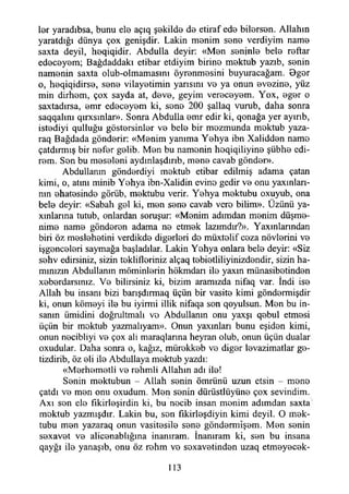 ter yaradıbsa, bunu ete açıq şekilde de etiraf ede bitersen. Allahın
yaratdığı dünya çox genişdir. Lâkin menim sene verdiyim name
saxta deyil, heqiqidir. Abdulla deyir: «Men seninle bete reftar
edeceyem; Bağdaddakı etibar etdiyim birine mektub yazıb, senin
namenin saxta olub-olmamasım öyrenmesini buyuracağam. Oger
o, heqiqidirse, sene vilayetimin yarısını ve ya onun evezine, yüz
min dirhem, çox sayda at, deve, geyim vereceyem. Yox, eger o
saxtadırsa, emr edeceyem ki, sene 200 şallaq vurub, daha sonra
saqqalını qırxsınlar». Sonra Abdulla emr edir ki, qonağa yer ayırıb,
istediyi qulluğu göstersinler ve bete bir mozmunda mektub yaza-
raq Bağdada gönderir: «Menim yanıma Yehya ibn Xalidden name
çatdırmış bir nefer gelib. Men bu namenin hoqiqiliyine şübhe edi-
rem. Son bu meseleni aydmlaşdırıb, mene cavab gönder».
Abdullanm gönderdiyi mektub etibar edilmiş adama çatan
kimi, o, atını minib Yehya ibn-Xalidin evine gedir ve onu yaxınları-
nm ehatesinde görüb, mektubu verir. Yehya mektubu oxuyub, ona
bete deyir: «Sabah gel ki, men sene cavab vere bilim». Üzünü ya-
xınlarma tutub, onlardan soruşur: «Menim adımdan menim düşme-
nime name gönderen adama ne etmek lazımdır?». Yaxınlanndan
biri öz meslehetini verdikde diğerleri de müxtolif ceza növlerini ve
işgenceleri saymağa başladılar. Lâkin Yehya onlara bete deyir: «Siz
sehv edirsiniz, sizin teklifleriniz alçaq tebietliliyinizdendir, sizin ha­
mınızın Abdullanm möminlerin hökmdarı ite yaxın münasibetinden*
xeberdarsmız. Ve bilirsiniz ki, bizim aramızda nifaq var. indi ise
Allah bu insanı bizi barışdırmaq üçün bir vasite kimi göndermişdir
ki, onun kömeyi ite bu iyirmi illik nifaqa son qoyulsun. Men bu in­
sanın ümidini doğrultmak ve Abdullanm onu yaxşı qebul etmesi
üçün bir mektub yazmalıyam». Onun yaxmları bunu eşiden kimi,
onun necibliyi ve çox ali maraqlarına heyran olub, onun üçün dualar
oxudular. Daha sonra o, kağız, mürekkeb ve diğer levazimatlar ge-
tizdirib, öz eli ite Abdullaya mektub yazdı:
«Merhemetli ve rehmli Allahın adı ite!
Senin mektubun - Allah senin ömrünü uzun etsin - mene
çatdı ve men onu oxudum. Men senin dürüstlüyüne çox sevindim.
Axı sen ete fikirleşirdin ki, bu necib insan menim adımdan saxta
mektub yazmışdır. Lâkin bu, son fıkirleşdiyin kimi deyil. O mek­
tubu men yazaraq onun vasitesile sene göndermîşem. Men senin
sexavet ve alicenablığma inanıram. İnanıram ki, sen bu insana
qayğı ite yanaşıb, onu öz rehm ve sexavetinden uzaq etmeyecek­
113
 
