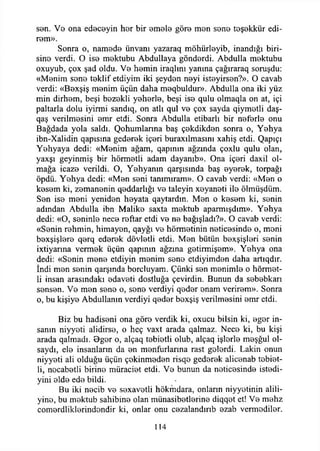 sen. Ve ona edeceyin hor bir omolo göro mon sono toşokkür edi-
rom».
Sonra o, namodo ünvanı yazaraq möhürleyib, inandığı biri-
sino verdi. O iso mektubu Abdullaya gönderdi. Abdulla mektubu
oxuyub, çox şad oldu. Vo hemin iraqlını yanına çağıraraq soruşdu:
«Monim sono teklif etdiyim iki şeydon neyi isteyirson?». O cavab
verdi: «Boxşiş monim üçün daha meqbuldur». Abdulla ona iki yüz
min dirhem, beşi bezekli yeherle, beşi iso qulu olmaqla on at, içi
paltarla dolu iyirmi sandıq, on atlı qul vo çox sayda qiymotli daş-
qaş verilmesini emr etdi. Sonra Abdulla etibariı bir neferle onu
Bağdada yola saldı. Qohumlanna baş çekdikden sonra o, Yehya
ibn-Xalidin qapısına gederek içeri buraxılmasını xahiş etdi. Qapıçı
Yehyaya dedi: «Menim ağam, qapmın ağzında çoxlu qulu olan,
yaxşı geyinmiş bir hörmetli adam dayanıb». Ona içeri daxil ol­
mağa icaze verildi. O, Yehyanın qarşısında baş eyerek, torpağı
öpdü. Yehya dedi: «Men seni tammıram». O cavab verdi: «Men o
kesem ki, zemanenin qeddarlığı ve taleyin xeyaneti ile ölmüşdüm.
Sen ise meni yeniden heyata qaytardın. Men o kesem ki, senin
adından Abdulla ibn Malike saxta mektub aparmışdım». Yehya
dedi: «O, seninle nece reftar etdi ve ne bağışladı?». O cavab verdi:
«Senin rehmin, himayen, qayğı ve hörmetinin neticesinde o, meni
bexşişlere qerq ederek dövletli etdi. Men bütün bexşişleri senin
ixtiyarına vermek üçün qapımn ağzına getirmişem». Yehya ona
dedi: «Senin mene etdiyin menim sene etdiyimden daha artıqdır.
İndi men senin qarşmda borcluyam. Çünki sen menimle o hörmet­
li insan arasındaki edaveti dostluğa çevirdin. Bunun da sebebkarı
sensen. Ve men sene o, sene verdiyi qeder enam verirem». Sonra
o, bu kişiye Abdullamn verdiyi qeder bexşiş verilmesini emr etdi.
Biz bu hadiseni ona göre verdik ki, oxucu bilsin ki, eger in­
sanın niyyeti alidirse, o heç vaxt arada qalmaz. Nece ki, bu kişi
arada qalmadı. Oger o, alçaq tebietli olub, alçaq işlerle meşğul ol­
saydı, ele insanların da en menfurlarına rast gelerdi. Lâkin onun
niyyeti ali olduğu üçün çekinmeden risqo gederek alicenab tebiet­
li, nocabetli birine müraciet etdi. Ve bunun da neticesinde istedi-
yini elde ede bildi.
Bu iki necib ve sexavetli hökmdara, onların niyyetinin alili-
yine, bu mektub sahibine olan münasibetlerine diqqet et! Ve mehz
comerdliklerindondir ki, onlar onu cezalandırıb ezab vermediler.
114
 