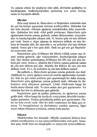 Vb onların rehmi ile istediyini elde edib, dövrünün qBddarlıq v b
kasıblığından, bedbextçiliyinden qurtararaq evB çoxlu baxşiş,
Bnam v b lByaqBtls döndü.
B hvalat
Beis naql olunur ki, Bmevilare v b HaşimiİBrs xidmBtdB olan
iki qul bir-birinin qarşısmda özlarini torifloyirdilor. Onlardan hor
biri beİB deyirdi: «Monim ağalarım seninkilardan daha sexavetli-
dir». Çullardan biri dedi: «GbI gedib yoxlayaq». Bmavilarin qulu
ağalarından birinin yanına gedarak, onlara ehtiyacından, aziyyetin-
dsn v b kasıbçılığından şikayst etdi. O, hsmin qula on min dirhem
pul verdi. Sonra o, digBr ağasına da müraciot etdikda on min dir-
hom do buradan aldı. Bu minvalla o, on neferden yüz min dirhem
topladı. Sonra qul o biri qula dedi: «İndi İsa gal san get Haşimila-
rin S8 xavötini sına».
Haşimilarin qulu al-Hüseyn ibn Olinin (Allah ondan razı ol­
sun) yanma gedarak, ağır vaziyyatindan, kasıbçılığından şikayat
etdi. Çul sözünü qurtarmamış al-Hüseyn ibn 01i ona yüz min dir-
ham pul verdi. Sonra o, Abdulla ibn Cafarin yanına gedarak ondan
da yüz min dirham pul aldı. Abdulla ibn Rabiya da ona yüz min
dirhem verdi. Va o, üç nafardan üç yüz min dirham topladı.
Bu pullarla o, 0mavilarin qulunun yanma gedarak ona dedi:
«Şübhasiz ki, sanin ağaların saxavati manim ağalarımdan öyrenib-
lar. İndi iso gol onları pullanın geri qaytarmaqla bir daha smayaq.
Omavilarin qulu ağalarının yanına gedarak dedi: «Manim bu dir­
hemlere artıq ehtiyacım qalmayıb. Çünki Allah-teala başqa bir
üsulla mana kömak edib. Va man onları siza geri qaytarıram». Va
onlardan har biri öz dirhamini geri götürdü.
Haşimilarin qulu da pulları götürerek, öz ağalarının yanma
gedib dedi: «Man başqa bir üsulla öz vaziyyatimi düzaldib kasıbçı-
lıqdan qurtardım. Sizdan götürdüyüm pulları geri qaytarıram». On­
lar isa bela cavab verdi: «Biz bir dafa verdiyimizi bir daha geri ai-
mırıq. Va baxşişlorimizi öz dövlatimiza yeniden qatmırıq. Bgar
sanin onlara ehtiyacm yoxdursa, sadaqa kimi payla».
H ikm ot
Müdriklerden biri demişdir: «Böyük insanların hörmet hissi
onların mardliyindan va xoş xasiyyatliliklarindan ireli gelir. İnsan­
lara qarşı ikrah hissi isa alçaqlıqdan va xasiyyatin eybacarliklarin-
115
 