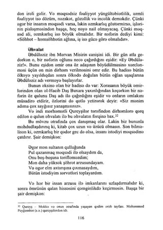 eten ireli gelir. Ve meqsedsiz fealiyyet yüngültebietlilik, ezmli
fealiyyet ise dözüm, nezaket, gözellik ve incelik demekdir. Çünki
eger bir insanın meqsedi varsa, lâkin ezmkarlıq göstermirse, işleri­
nin pisleşmesinden başqa, heç neye nail olmayacaq. Çünki meq-
sed ali, ezmkarlıq ise böyük olmalıdır. Bir neferin dediyi kimi:
«Sohbet - hemsöhbetin ağlına, iş ise güce göre olmalıdır».
B hvalat
Bbdüleziz ibn Mervan Misirin canişini idi. Bir gün atla ge­
derken o, bir neferin oğlunu nece çağırdığını eşidir: «Ey Bbdüle-
ziz!». Bunu eşiden emir ona öz adaşının böyüdüimesine xerclen-
mesi üçün on min dirhem verilmesini emr edir. Bu hadise bütün
ölkeye yayıldıqdan sonra ölkede doğulan bütün oğlan uşaqlarına
Bbdüleziz adı vermeye başlayırlar.
Bunun eksine olan bir hadise de var: Xorasanm böyük emir­
lerinden olan el-Hacib Daş Buxara yaxınlığından keçerken bir ne­
ferin öz qulunu Daş adı ite çağırdığını eşidir ve onların emlakim
müsadire etdirir, özlerini de qetle yetirerek deyir: «Siz menim
adıma çox sayğısız yanaşmışınız».
Ve indi merhemetli Çureyşiler terefınden dirhemlere qerq
edilen o qulun ehvalatı ite bu ehvalatm ferqine bax.32
Bu mövzu etrafında çox danışmaq olar. Lâkin biz bununla
mohdudlaşdırırıq ki, kitab çox uzun ve üzücü olmasın. Sen bilme­
lisen ki, ezmkarlıq bir qeder gec de olsa, insanı istediyi meqsedine
çatdınr. Şair demişken:
Bger men sultanın qulluğunda
Pul qazanmaq meqsedi ile olsaydım da,
Onu boş-boşuna teriflemezdim;
Men daha yüksek şöhret arzusundayam.
Ve eger elm axtarışına çıxmasaydım,
Bütün istediyim servetleri toplayardım.
Ve her bir insan arzusu ite imkanlarını uzlaşdırmalıdır ki,
sonra ömrünün qalan hissesini qemginlikde keçirmesin. Başqa bir
şair demişken:
32 Qurcyş - M ekke ve onun etrafında yaşayan qedim arob tayfası. Mehemmed
Peyğember (s.e.) qurcyşilerden idi.
116
 