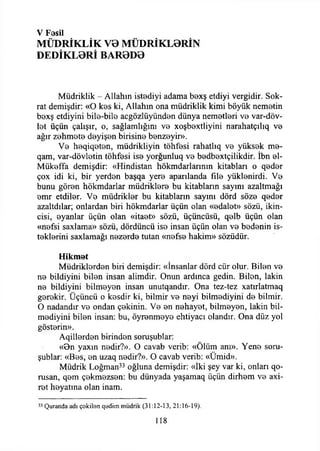 V Fesil
MÜDRİKLİK VB MÜDRİKL0RİN
DEDİKL0Rİ BAR0D0
Müdriklik - Allahın istediyi adama bexş etdiyi vergidir. Sok-
rat demişdir: «O kes ki, Allahın ona müdriklik kimi böyük nemetin
bexş etdiyini bile-bile acgözlüyünden dünya nemetleri ve var-döv-
let üçün çalışır, o, sağlamlığını ve xoşbextliyini narahatçılıq ve
ağır zehmete deyişen birisine benzeyir».
Ve heqiqeten, müdrikliyin töhfesi rahatlıq ve yüksek me-
qam, var-dövletin töhfesi ise yorğunluq ve bedbextçilikdir. İbn el-
Mükeffa demişdir: «Hindistan hökmdarlarının kitabları o qeder
çox idi ki, bir yerden başqa yere aparılanda file yüklenirdi. Ve
bunu gören hökmdarlar müdriklere bu kİtabların sayını azaltmağı
emr etdiler. Ve müdrikler bu kitabların sayını dörd söze qeder
azaltdılar; onlardan biri hökmdarlar üçün olan «edalet» sözü, İkin­
cisi, eyanlar üçün olan «itaet» sözü, üçüncüsü, qelb üçün olan
«nefsi saxlama» sözü, dördüncü ise insan üçün olan ve bedenin is­
teklerini saxlamağı nezerde tutan «nefse hakim» sözüdür.
Hikmet
Müdriklerden biri demişdir: «İnsanlar dörd cür olur. Bilen ve
ne bildiyini bilen insan alimdir. Onun ardınca gedin. Bilen, lâkin
ne bildiyini bilmeyen insan unutqandır. Ona tez-tez xatırlatmaq
gerekir. Üçüncü o kesdir ki, bilmir ve neyi bilmediyini de bilmir.
O nadandır ve ondan çekinin. Ve en nehayet, bilmeyen, lâkin bil­
mediyini bilen insan: bu, öyrenmeye ehtiyacı olandır. Ona düz yol
gösterin».
Aqillerden birinden soruşublar:
«On yaxın nedir?». O cavab verib: «Ölüm anı». Yene soru­
şublar: «Bes, en uzaq nedir?». O cavab verib: «Ümid».
Müdrik Loğman33 oğluna demişdir: «İki şey var ki, onları qo-
rusan, qem çekmezsen: bu dünyada yaşamaq üçün dirhem ve axi-
ret heyatına olan inam.
w Quratıda adı çekilen qedim müdrik (31:12-13, 21:16-19).
118
 