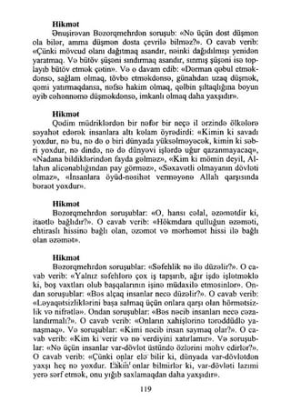 Hikmat
Bnuşirevan Bezorqmehrdan soruşub: «Na üçün dost düşman
ola bilar, amma düşman dosta çevrila bilmaz?». O cavab verib:
«Çünki mövcud olanı dağıtmaq asandır, nainki dağıdılmışı yenidan
yaratmaq. Va bütöv şüşani sındırmaq asandır, sınmış şüşani isa top-
layıb bütöv etmak çatin». Va o davam edib: «Derman qabul etmek-
dansa, sağlam olmaq, tövba etmakdansa, günahdan uzaq düşmak,
qami yatırmaqdansa, nafsa hakim olmaq, qalbin şıltaqlığına boyun
ayib cahannama düşmakdansa, imkanlı olmaq daha yaxşıdır».
Hikmat
Qadim müdriklerden bir nafar bir neçe il arzinda ölkalara
seyahat ederek insanlara altı kelam öyradirdi: «Kimin ki savadı
yoxdur, na bu, na da o biri dünyada yükselmeyecek, kimin ki seb-
ri yoxdur, na dinde, ne de dünyevi işlerde uğur qazanmayacaq»,
«Nadana bildiklerinden fayda galmaz», «Kim ki mömin deyil, Al­
lahın alicanablığından pay görmez», «Sexavetli olmayanın dövlati
olmaz», «İnsanlara öyüd-nasihat vermayana Allah qarşısında
beraat yoxdur».
Hikmat
Bezorqmehrden soruşublar: «O, hansı celal, ezematdir ki,
itaatle bağlıdır?». O cavab verib: «Hökmdara qulluğun azameti,
ehtiraslı hissine bağlı olan, azamet va merhamet hissi ila bağlı
olan azamet».
Hikmat
Bazorqmehrdan soruşublar: «Safehlik na ila düzelir?». O ca­
vab verib: «Yalnız sefehlare çox iş tapşırıb, ağır işda işletmekle
ki, boş vaxtları olub başqalannın işine müdaxile etmesinler». On­
dan soruşublar: «Bes alçaq insanlar nece düzelir?». O cavab verib:
«Layaqatsizliklarini başa salmaq üçün onlara qarşı olan hörmatsiz-
lik va nifretle». Ondan soruşublar: «Bes nacib insanları nece caza-
landırmalı?». O cavab verib: «Onların xahişlarina taraddüdle ya-
naşmaq». Va soruşublar: «Kimi nacib insan saymaq olar?». O ca­
vab verib: «Kim ki verir va na verdiyim xatırlamır». Va soruşub­
lar: «Na üçün insanlar var-dövlet üstünde özlerini mehv edirler?».
O cavab verib: «Çünki onlar ele" bilir ki, dünyada var-dövlatdan
yaxşı heç na yoxdur. liÖkirı1onlar biltnirlar ki, var-dövlati lazımi
yera sarf etmak, onu yığıb saxlamaqdan daha yaxşıdır».
119
 