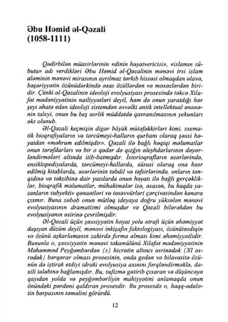 übu Homid al-Qezali
(1058-1111)
Qedirbilen müasirlerinin «dinin heyatvericisi», «islamın sü-
butu» adı verdikleri Obu Hemid el-Qezalinin manevi irsi İslam
aleminin menevi mirasının ayrılmaz terkib hissesi olmaqdan elave,
beşeriyyetin özünüderkinde esas özüllerden ve mexezlerden biri­
dir. Çünki el-Qezalinin ideoloji evolyusiyası prosesinde tekçe Xila-
fet medeniyyetinin nailiyyetleri deyil, hem de onun yaratdığı her
şeyi ehate eden ideoloji sistemden evvelki antik intellektual anane­
nin taleyi, onun bu beş esrlik müddetde qavranılmasının yekunları
eks olunub.
Ol-Qezali keçmişin diğer böyük mütefekkirleri kimi, sxema-
tik bioqrajiyaların ve tercümeyi-halların qurbanı olaraq şexsi ha­
yatdan «mahrum edilmişdir». Qazali ile bağlı heqiqi malumatlar
onun tere/darları ve bir o qeder de qızğın eleyhdarlarının deyer-
lendirmeleri altında itib-batmışdır. İstorioqrafların eserlerinde,
ensiklopediyalarda, tercümeyi-hallarda, xüsusi olaraq ona hesr
edilmiş kitablarda, eserlerinin tebdil ve tefsirlerinde, onların ten-
qidine ve tekzibine dair yazılarda onun heyatı ile bağlı gerçeklik­
ler, bioqrafık malumatlar, mühakimeler ise, esasen, bu haqda ya­
zanların subyektiv qenaetleri ve tesevvürleri çerçivesinden kenara
çıxmır. Buna sebeb onun mütleq ideyaya doğru yükselen menevi
evolyusiyasının dramatizmi olmuşdur ve Qezali bilerekden bu
evolyusiyanın esirine çevrilmişdir.
Ol-Qezali üçün şexsiyyetin heyat yolu etrafı üçün ehemiyyet
daşıyan düzüm deyil, menevi inkişafın faktologiyası, özünütesdiqin
ve özünü aşkarlamanın zahirde forma alması kimi ehemiyyetlidir.
Bununla o, şexsiyyetin menevi tekamülünü Xilafet medeniyyetinin
Mehemmed Peyğemberden (s) hicretin altıncı esrinedek (XI es-
redek) berqerar olması prosesinin, onda geden ve bilavasite özü­
nün de iştirak etdiyi idraki evolyusiya axınını ferqlendirmekle, da-
xili talebine bağlamışdır. Bu, sufizme getirib çıxaran ve düşünceye
qayıdan yolda ve peyğemberliyin mahiyyetini anlamaqda onun
önündeki perdeni qaldıran prosesdir. Bu prosesde o, haqq-edale-
tin berpasının temelini görürdü.
12
 
