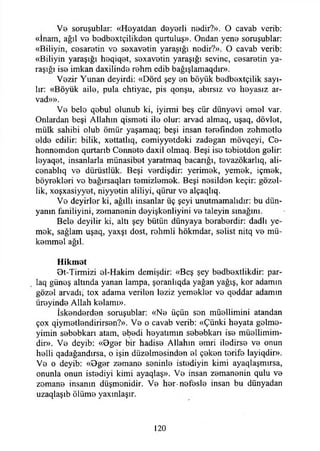 Vb soruşublar: «Heyatdan deyerli nedir?». O cavab verib:
«İnam, ağıl v b bBdbextçilikden qurtuluş». Ondan yene soruşublar:
«Biliyin, cesaretin ve sexavetin yaraşığı nedir?». O cavab verib:
«Biliyin yaraşığı heqiqet, sexavetin yaraşığı sevine, cesaretin ya­
raşığı ise imkan daxilinde rehm edib bağışlamaqdır».
Vezir Yunan deyirdi: «Dörd şey en böyük bedbextçilik sayı­
lır: «Böyük aile, pula ehtiyac, pis qonşu, abırsız ve heyasız ar-
vad»».
Ve bele qebul olunub ki, iyirmi beş cür dünyevi emel var.
Onlardan beşi Allahın qismeti ile olur: arvad almaq, uşaq, dövlet,
mülk sahibi olub ömür yaşamaq; beşi insan terefınden zehmetle
elde edilir: bilik, xettathq, cemiyyetdeki zadegan mövqeyi, Ce­
hennemden qurtarıb Cennete daxil olmaq. Beşi ise tobietden gelir:
leyaqet, insanlarla münasibet yaratmaq bacarığı, tevazökarlıq, ali-
cenablıq ve dürüstlük. Beşi verdişdir: yerimek, yemek, içmek,
böyrekleri ve bağırsaqları temizlemek. Beşi nesilden keçir: gözel-
lik, xoşxasiyyet, niyyetin aliliyi, qürur ve alçaqlıq.
Ve deyirler ki, ağıllı insanlar üç şeyi unutmamalıdır: bu dün­
yanın faniliyini, zemanenin deyişkenliyini ve taleyin sınağını.
Bele deyilir ki, altı şey bütün dünyaya beraberdir: dadlı ye­
mek, sağlam uşaq, yaxşı dost, rehmli hökmdar, selist nitq ve mü­
kemmel ağıl.
Hikmet
Ot-Tirmizi el-Hakim demişdir: «Beş şey bedbextlikdir: par-
laq güneş altında yanan lampa, şoranlıqda yağan yağış, kor adamın
gözel arvadı, tox adama verilen leziz yemekler ve qeddar adamın
üreyinde Allah kelamı».
İskenderden soruşublar: «Ne üçün son müellimini atandan
çox qiymetlendirirsen?». Ve o cavab verib: «Çünki heyata gelme-
yimin sebebkarı atam, ebedi heyatımın sebebkarı ise müellimim-
dir». Ve deyib: «Bger bir hadise Allahın emri iledirse ve onun
helli qadağandırsa, o işin düzelmesinden el çeken terife layiqdir».
Ve o deyib: «Bger zemane seninle istediyin kimi ayaqlaşmırsa,
onunla onun istediyi kimi ayaqlaş». Ve insan zemanenin qulu ve
zemane insanın düşmenidir. Ve her-nefesle insan bu dünyadan
uzaqlaşıb ölüme yaxınlaşır.
120
 