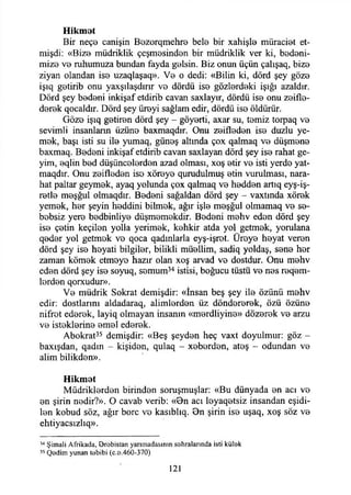 Hikmot
Bir neço canişin Bozorqmehro bete bir xahişte müracİ0t et-
mişdi: «Biz0 müdriklik çeşm0sind0n bir müdriklik ver ki, bedoni-
miz0 V0 ruhumuza bundan fayda g0İsin. Biz onun üçün çalışaq, biz©
ziyan olandan iso uzaqlaşaq». V0 o dedi: «Bilin ki, dörd şey gözo
işıq getirib onu yaxşılaşdırır vo dördü iso gözlordoki İşığı azaldır.
Dörd şey bodoni inkişaf etdirib cavan saxiayır, dördü iso onu zoiflo-
dorok qocaldır. Dörd şey üroyi sağlam edir, dördü iso öldürür.
Gözo işıq gotiron dörd şey - göyorti, axar su, tomiz torpaq vo
sevimli insanların üzüno baxmaqdır. Onu zoifledon iso duzlu ye-
mok, başı isti su ite yumaq, günoş altında çox qalmaq vo düşmono
baxmaq. Bodoni inkişaf etdirib cavan saxlayan dörd şey iso rahat ge-
yim, oqlin bod düşüncolordon azad olması, xoş otir vo isti yerdo yat-
maqdır. Onu zoiflodon iso xöroyo qurudulmuş otin vurulması, nara-
hat paltar geymok, ayaq yolunda çox qalmaq ve hoddon artıq eyş-iş-
rotlo meşğul olmaqdır. Bodoni sağaldan dörd şey - vaxtında xörok
yemek, hor şeyin hoddini bilmek, ağır işte moşğul olmamaq vo so-
bobsiz yero bodbinliyo düşmomokdir. Bodoni mehv edon dörd şey
iso çetin keçilen yolla yerimek, kehkir atda yol getmek, yorulana
qodor yol getmok vo qoca qadınlarla eyş-işrot. Üreye heyat veren
dörd şey iso heyati bilgiler, bilikli müellim, sadiq yoldaş, sono hor
zaman kömok etmoyo hazır olan xoş arvad vo dostdyr. Onu mohv
edon dörd şey iso soyuq, somum34 istisi, boğucu tüstü vo nos reqem-
lordon qorxudur».
Vo müdrik Sokrat demişdir: «İnsan beş şey ite özünü mohv
edir: dostlarını aldadaraq, alimlerden üz döndororok, özü özüno
nifrot ederek, layiq olmayan insanın «mordliyine» dözerek ve arzu
ve isteklerine emel edorok.
Abokrat35 demişdir: «Beş şeyden heç vaxt doyulmur: göz ~
baxışdan, qadın - kişidon, qulaq - xobordon, atoş - odundan vo
alim bilikden».
Hikmot
Müdriklerden birinden soruşmuşlar: «Bu dünyada on acı vo
on şirin nodir?». O cavab verib: «Bn acı leyaqetsiz insandan eşidi-
lon kobud söz, ağır bore vo kasıblıq. Bn şirin iso uşaq, xoş söz vo
ehtiyacsızlıq».
34 Şimali Afrikada, Orobistan yarımadasının sahralarında isti külak
35 Qadim yunan tabibi (c.a.460-370)
121
 