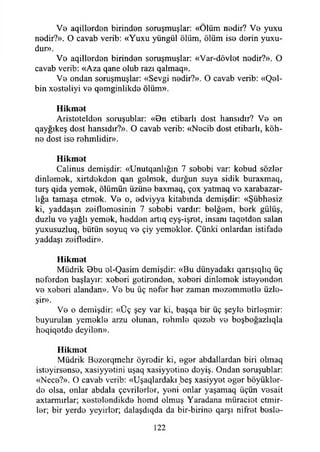 Ve aqill0rd0n birind0n soruşmuşlar: «Ölüm nedir? V0 yuxu
n0dir?». O cavab verib: «Yuxu yüngül ölüm, ölüm is© d0rin yuxu-
dur».
Vo aqilİ0rdon birindon soruşmuşlar: «Var-dövlot nodir?». O
cavab verib: «Aza qane olub razı qalmaq».
Vo ondan soruşmuşlar: «Sevgi nodir?». O cavab verib: «Qel-
bin xostoliyi vo qomginlikdo ölüm».
Hikmet
Aristoteldon soruşublar: «8n etibarlı dost hansıdır? Vo on
qayğıkeş dost hansıdır?». O cavab verib: «Nocib dost etibarlı, köh­
ne dost ise rohmlidir».
Hikmet
Calinus demişdir: «Unutqanlığın 7 sobobi var: kobud sözler
dinlemek, xirtdekden qan golmok, durğun suya sidik buraxmaq,
turş qida yemek, ölümün üzüno baxmaq, çox yatmaq vo xarabazar-
lığa tamaşa etmek. Vo o, odviyya kitabında demişdir: «Şübhosiz
ki, yaddaşın zeiflomesinin 7 sobobi vardır: belğem, berk gülüş,
duzlu ve yağlı yemek, heddon artıq eyş-işrot, insanı taqetden salan
yuxusuzluq, bütün soyuq vo çiy yemekler. Çünki onlardan istifade
yaddaşı zeifledir».
Hikmet
Müdrik 0bu ol-Qasim demişdir: «Bu dünyadaki qarışıqlıq üç
neferden başlayın xeberi getirenden, xeberi dinlemek isteyenden
ve xeberi alandan». Ve bu üç nefer her zaman mezemmetle üzle-
şir».
Ve o demişdir: «Üç şey var ki, başqa bir üç şeyle birleşmir:
buyurulan yemekle arzu olunan, rehmle qezeb ve boşboğazlıqla
heqiqetde deyilen».
Hikmet
Müdrik Bezorqmehr öyredir ki, eger abdallardan biri olmaq
isteyirsense, xasiyyetini uşaq xasiyyetine deyiş. Ondan soruşublar:
«Nece?». O cavab verib: «Uşaqlardakı beş xasiyyet eger höyükler­
de olsa, onlar abdala çevrilerler, yeni onlar yaşamaq üçün vesait
axtarmırlar; xestelendikde homd olmuş Yaradana müraciet ctmir-
ler; bir yerde yeyirlor; dalaşdıqda da bir-birine qarşı nifret besle-
122
 
