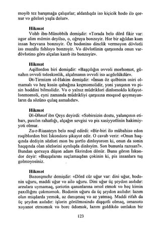meyib tez barışmağa çalışırlar; aldatdıqda ise kiçicik hede ile qor-
xur ve gözleri yaşla dolur».
Hikmet
Vehb ibn-Münebbih demişdir: «Torada bele dörd fikir var:
eger alim mömin deyilse, o, oğruya benzeyir. Her bir ağıldan kem
insan heyvana benzeyir. Öz bedenine dinçlik vermeyen dövletli
ise muzdlu fehleye benzeyir. Ve dövletlinin qarşısında onun var-
dövletine göre alçalan kasıb ite benzeyir».
Hikmet
Aqillerden biri demişdir: «Başçılığın evveli merhemet, gü­
nahın evveli teleskenlik, alçalmanın evveli ise acgözlükdür».
9t-Tirmizm el-Hakim demişdir: «İnsan öz qelbinin esiri ol­
mamalı ve heç kesin qabağına keçmemelidir, yeni yaxşının ve pi­
sin heddini bilmelidir. Ve o yalnız müdrikleri dinlemekle kifayet-
lenmemeli, eyni zamanda müdrikliyi qarşısma meqsed qoymayan-
larm da sözüne qulaq aşmalıdır».
Hikmet
01-Dhnef ibn Qeys deyirdi: «Sebirsizin dostu, yalançınm eti-
barı, paxılın rahatlığı, alçağın sevgisi ve pis xasiyyetlinin hakimiy-
yeti olmur.
Zu-r-Riasateyn bele neql edirdi: «Bir-biri ile mübahise eden
reqiblerden biri İskendere şikayet edir. O cavab verir: «Onun haq-
qında dediyin sözleri men bu şertle dinleyerem ki, onun da senin
haqqında olan sözlerini ayrılıqda dinleyim. Sen bununla razısan?».
Bundan qorxuya düşen adam fikrinden dönür. Bunu gören İsken­
der deyir: «Başqalannı suçlamaqdan çekinin ki, pis insanlara tuş
gelmeyesiniz.
Hikmet
Bezorqmehr demişdir: «Dörd cür uğur var: dini uğur, bede­
nin uğuru, maddi uğur ve aile uğuru. Dini uğur üç şeyden asılıdır:
arzulara uymamaq, şerietin qanunlarına emel etmek ve heç kimin
paxıllığmı çekmemek. Bedenin uğuru da üç şeyden asılıdır: lazım
olan miqdarda yemek, az danışmaq ve az yatmaq. Maddi rifah da
üç şeyden asılıdır: işlerin görülmesinde diqqetli olmaq, emanete
xeyanet etmemek ve bore ödemek, lazım geldikde emlakin bir
123
 