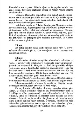 hissesinden de keçmek. Ailenin uğuru da üç şeyden asılıdır: aza
qane otmaq, bir-birine mehriban olmaq ve Qadir Allaha ibadete
emel etmek».
Hatime el-0sameden soruşublar: «Ne üçün bizde keçmişde-
kilerin malik olduqları yoxdur?». O cavab verib: «Çünki sizin yanı­
nızdan beş şey yan keçib: öyüd veren müellim, dost, daimi zeh-
met, halal qazanc ve uğurlu zaman».
Hedislerde deyilir ki, Allahın Resulu, ona Allahın xeyir-dua-
sı ve salamı olsun, buyurmuşdur: «Ey 01i! Üzünü, qulağım ve üre-
yini mene çevir. Ud, gizlet, sıxıl, ehtiyatlı ve ezmkar ol». Bii soru-
şub: «Bu sözlerin menası nedir?». O cavab verib: «Ey 0li, qeze-
bini ud, qardaşınm qüsurunu gizlet, dar ve qaranlıq qebir üçün sı-
xıl, ehtiyatlı ol ki, qardaşına qarşı haqsızlıq etmeyesen. Ve Allahın
dinine ezmkarlıq göster».
Hikmet
Bir nefer aqilden xahiş edib: «Mene öyüd ver». O deyib:
«Onun mehkemesini gözle, onun razılığını axtar ve onun cezasın­
dan özünü gözle».
Hikmet
Müdriklerden birinden soruşublar: «İnsanlarda daha çox ne
var?». O cavab verib: «Sözün herfı menasında olmayan heddenzi-
yadelik ve qenaetcillik. Herçend ki, heddenziyadelikle ehtiyac
yox olmur. Ve qul kasıblıqdan başqa, bir şeyi arzulayır - onu heç
kes arzulamır. Çünki bütün insanlar var-dövlete can atır. Ve heç
kim qemginliyi arzulamır. Çünki hamı xoşbextliye can atır. Ve
heç kes ölümü arzulamır, çünki hamı heyatı sevir».
Müdrik 0bu ol-Qasim demişdir: «Bendenin ölümünün iki se­
bebi var: söze baxmamaq ve öz fikrine fanatikçesine bağlı olmaq».
O hem de demişdir: «Belanın üç sebebi var: düzgün yola yö­
neltmeyen amiller, sefeh oxucular ve paxıl xalq».
Ve deyilmişdir: «Xebisden dostluq, alçaqdan etibar göz­
leme». 01-Hakim demişdir: «İndi iki şey arzuolunmazdır: bore ve
kasıblıq» ve «dörd qanuna emel etsen, esi insanlardan biri olarsan:
birincisi, sirrin ele olmalıdır ki, insanlar xeber tutanda sen qürur
duyasan. İkincisi, senin emelin ele olmalıdır ki, insanlar senin
kimi etdikde bundan xeyir göresen. Uçüncüsü, insanlardan nece
münasibet gözleyirsense, onlara qarşı da ele münasibet göster.
Dördüncüsü, insanlardan gözlediyin reftarı onlara qarşı et».
124
 