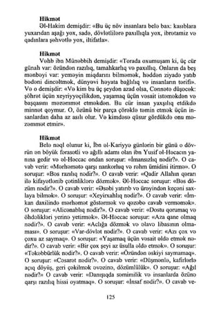 Hikmet
Dl-Hakim demişdir: «Bu üç növ insanlara bela bax: kasıblara
yuxandan aşağı yox, sada, dövlatlilara paxıllıqla yox, ibratamiz va
qadmlara şahvatla yox, iltifatla».
Hikmet
Vahb ibn Münabbih demişdir: «Torada oxumuşam ki, üç cür
günah var: özündan razılıq, tamahkarlıq va paxıllıq. Onlann da beş
manbayi var: yemayin miqdarım bilmamak, haddan ziyada yatıb
badani dincaltmak, dünyavi hayata bağlılıq va insanlann tarifi».
Va o demişdir: «Va kim bu üç şeydan azad olsa, Cannata düşacak:
şöhrat üçün xeyriyyaçilikdan, yaşamaq üçün vasait istamakdan va
başqasını mazammat etmakdan. Bu cür insan yaxşılıq etdikda
minnat qoymur. O, özünü bir parça çorakla tamin etmak üçün in­
sanlardan daha az asılı olur. Va kimdasa qüsur gördükda onu ma­
zammat etmir».
Hikmet
Bela naql olunur ki, İbn al-Kariyya günlarin bir günü o döv-
rün an böyük farasatli va ağıllı adamı olan ibn Yusif al-Hacacın ya­
nına gedir va al-Haccac ondan soruşur: «İmansızlıq nadir?». O ca­
vab verir: «Marhamata qarşı nankorluq va rahm ümidini itirma». O
soruşur: «Bas razılıq nadir?». O cavab verir: «Qadir Allahm qararı
ila kifayatlanib çatinliklara dözmak». 01-Haccac soruşur: «Bas dö-
züm nadir?». O cavab verir: «0sabi yatınb va ürayindan keçani sax-
laya bilmak». O soruşur: «Xeyirxahlıq nadir?». O cavab verir: «İm­
kan daxilinda marhamat göstarmak va qazaba cavab vermamak».
O soruşur: «Alicanablıq nadir?». O cavab verir: «Dostu qorumaq vo
öhdoliklari yerina yetirmak». 01-Haccac soruşur: «Aza qane olmaq
nadir?». O cavab verir: «Açlığa dözmak va alavo libasının olma­
ması». O soruşur: «Var-dövlat nadir?». O cavab verir: «Azı çox va
çoxu az saymaq». O soruşur: «Yaşamaq üçün vasait alda etmak na­
dir?». O cavab verir: «Bir çox şeyi az üsulla alda etmak». O soruşur:
«Takabbürlük nadir?». O cavab verir: «Özündan askiyi saymamaq».
O soruşur: «Casarat nadir?». O cavab verir: «Düşmanla, kafurlarla
açıq döyüş, geri çakilmak avazina, dözümlülük». O soruşur: «Ağıl
nadir?» O cavab verir: «Danışıqda samimilik va insanlarda özüna
qarşı razılıq hissi oyatmaq». O soruşur: «İnsaf nadir?». O cavab ve­
125
 