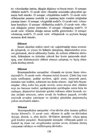 rir: «Arzulardan imtina, düzgün düşünce ve heyat terzi». O soruşur:
«Bdalet nedir?». O cavab verir: «İnsanlar arasındaki şikayetleri qe-
rezsiz hell etmek». O soruşur: «Alçaldılma nedir?». O cavab verir:
«Ehtiyacdan yaranan xestelik ve yaşamaq üçün vesaitin azlığından
yaranan itaet». O soruşur: «Acgözlük nedir?». O cavab verir: «Arzu­
ların herisliyi». O soruşur: «Etibarlılıq nedir?». O cavab verir: «Bo­
yun olduğunu yerine yetirmek». O soruşur: «Satqınlıq nedir?». O
cavab verir: «Gücün olduğu zaman zeiflik göstermek». O soruşur:
«Anlamaq nedir?». O cavab verir: «Düşünmek ve şeylerin heqiqi
menasını derk etmek».
Hikmat
İnsanı alçaldan sekkiz emel var: çağırılmadığı masa abasın­
da eyleşmek, ev yiyesi ile hökmle danışmaq, düşmeninden sexa-
vet gözlemek, devet edilmediyi halda, iki neferin sohbetini dinle­
mek, hökmdann ve özünden yüksek her kesin qarşısında alçal-
maq, seni dinlemeyenle sohbet etmeye çalışmaq ve layiq olma­
yanla dostluq etmek.
Hikmat
Bezorqmehrden soruşublar: «İnsanda en iyrenc hansı xüsu-
siyyetdir?». O cavab verib: «İnsanın özünü öymesi. Çünki heç vaxt
xesis teriflenmir, qeddar sevilmir, ağıllı xesis, sexavetli paxıl,
özünden razı bedbin, sebirsizin ise dostu olmur». Aqil bele buyur-
muşdur: «Beş nefer beş şeyde sevinir, sonra meyus olur: elinden
neyi ise buraxan tenbel, qardaşlarından ayrıldıqdan sonra bela ile
rastlaşan, düşmenleri üzerinde qelebe imkanını elden buraxıb, on­
dan istifade etmeyen, zalim arvadı ile bedbext yaşayıb, evvelki
xeyirxah arvadını xatırlayan ve işletdiyi günahdan peşimançılıq
çeken emelisaleh adam».
Hikmat
Bezorqmehrden soruşurlar: «Var-dövlet alim insanın qelbini
deyişe bilermi?». O cavab verir: «Kimin ki qelbi var-dövletden
deyişir, demek, o, alim deyil». Bl-Hakim demişdir: «Açıq qmaq
gizli kinden yaxşıdır». Bezorqmehr demişdir: «Dünyada qemli ve
kederli üç insan var: sevgilisinden ayrılan seven, övladını itirmiş
canıyanan valideyn ve müflisleşmiş dövletli».
126
 