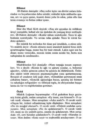 Hikmet
01-Hakim demişdir: «Beş nefer üçün var-dövlet onlara özle­
rinden ve heyatlarmdan daha ezizdir; mükafat üçün müharibe apa­
ran, arx ve quyu qazan, ticareti deniz yolu ile eden, yalın elle ilan
tutan ovsunçu ve behse zeher içen».
Hikmet
Bmr ibn Madi Kirb deyirdi: «Xoş söz qayadan da möhkem
üreyi yumşaldır, kobud söz ise ipekden de yumşaq üreyi sertleşdi-
rir». 01-Hakim demişdir: «Keder ruhun xesteliyidir. Nece ki ağrı
bedenin xesteliyidir. Ve sevine ruha qidadır. Nece ki xörek be­
dene qidadır».
Bir müdrik bir neferden bir dinar pul istedikde, o etiraz edir.
Ve müdrik deyir: «Senin etirazın meni utandırıb üzümü birce defe
qızartmaqdan başqa, mene heç bir tesir etmedi. Lâkin eger sen bu
dinarı mene verseydin, menim üzüm senin neinki bir, hetta min
xahişinden de saralmazdı».
Hikmet
Müdriklerden biri demişdir: «Nem torpağa toxum sepmez-
ler». Ve o deyib: «Kimin ki ağlı ve qüruru yoxdur, o, behersiz
ağacdır», «Zülm qılıncını çeken bu qılıncla da öldürülecek. Özün­
den edalet teleb etmeyen peşimançılıqdan yaxa qurtarmayacaq.
Bexşişli el uzadanm üzü işıqlı olar», «Günahdan qorxmayan onun
çirkabına batar», «Gençlik ağılsızlığın bacısı, qocalıq ise hörmet
ve rahatlığın refıqesidir» ve «Ehtiyat topla, öz ehtiyatından başqa-
larma da ver ve reqiblerinden qorxma».
Öyüd
Müdrik Loğman buyurmuşdur: «Yol gederken keçe geyin-
miş birini görüb, ondan soruşdum: «Ey insan, sen kimsen?». O ca­
vab verdi: «İnsan». Men soruşdum: «Adın nedir?». O cavab verdi:
«Dayan bir, özümü adlandırmaq üçün düşünüm». Men soruşdum:
«Ne ile meşğul olursan?». O cavab verdi: «Özümü ezabdan qoru-
yuram». Men soruşdum: «Ne ile qidalanırsan?». O cavab verdi:
«O, meni ne ile yedirib-içirse, onunla da qidalanıram. Men soruş­
dum: «O, seni haradan qidalandırır?». O cavab verdi: «Haradan is­
tese». Men dedim: «Sene xeyir ve xoşbextlik arzulayıram». O ca-
127
 