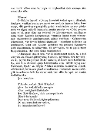 vab verdi: «Bos sono bu xeyir vo xoşboxtliyi oldo etmoyo kim
mane olur ki?».
Hikmet
Bl-Hakim deyirdi: «Üç şey ürokdoki kodori aparır: alimlorlo
ünsiyyet, vozifoni yerino yetirmek vo sevdiyin insanın üzüne bax-
maq», «İki şey üreye qemgintik getirir: xesislerden sexavet gözle­
mek ve alçaq tebietli insanlarla zarafat etmek» ve «Dörd şeyden
uzaq ol ki, onun dörd acı neticesi ile üzleşmeyesen: paxıllıqdan
uzaq olsan- kederle tizleşmezsen, yaramaz insana yaxm oturma-
san- mezemmetle qarşılaşmazsan, günah etmesen - Cehenneme
düşmezsen, var-dövlet dalınca qaçmasan - insanların nifretine tuş
gelmezsen. Bger sen Allahın qezebine tuş gelecek eylenceye
göre alçalırsansa, ne xasiyyetce, ne seviyyece, ne de ağılla itden
ferqlenmirsen. Tfu! Bele mene benzerlere!»
O demişdir: «Dörd emel var ki, mezemmet edilib, bu, o biri
dünyada da cezasız qalmayacaq: birincisi, qeybotdir, zira deyilmiş-
dir ki, qeybet tez yetişen atlıdır, İkincisi, alimlere qarşı hürmetsiz­
lik, zira kim alimlere qarşı hürmetsizlik etse, nifrete layiq olar.
Üçüncüsü, Qadir ve Böyük Allahın rehmine naşükürlük etmek,
dördüncüsü, bir insanı günahsız öldürmek. Bu barede keçmişin bö­
yük insanlarının bele bir atalar sözü var: «Her bir qatil ne vaxtsa
öldürülecek».
Şair demişken:
Yolda bir neferin öldiirüldüyünü
gören İsa kederli halda sonışdu:
«Seni ne üçün öldürübler?»
Sen öldürülmüsen, lâkin senin qatilin de
ölümü dadacaqdır.
Bger sene öldürmek üçün qaldırılmış
Bli saxlamaq imkanı verilse,
Bu imkandan istifade et!
128
 