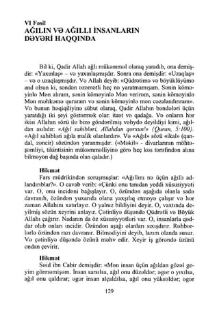 VI F0SİI
AĞILIN V0 AĞILLI İNSANLARIN
D0Y0Rİ HAQQINDA
Bil ki, Qadir Allah ağlı mükommol olaraq yaradıb, ona demiş­
dir: «Yaxmlaş» - vo yaxmlaşmışdır. Sonra ona demişdir: «Uzaqlaş»
- vo o uzaqlaşmışdır. Vo Allah deyib: «Qüdrotimo vo böyüklüyümo
and olsun ki, sondon ozomotli heç no yaratmamışam. Sonin kömo-
yinlo Mon alıram, sonin kömoyinlo Mon verirom, sonin kömoyinlo
Mon mohkomo qururam vo sonin kömoyinlo mon cozalandmram».
Vo bunun hoqiqiliyino sübut olaraq, Qadir Allahın bondolori üçün
yaratdığı iki şeyi göstormok olar: itaot vo qadağa. Vo onların hor
ikisi Allahın sözü ilo bize göndorilmiş vohydo deyildiyi kimi, ağıl­
dan asılıdır: «Ağıl sahiblari, Allahdan qorxun!» (Quran, 5:100).
«Ağıl sahiblori ağıla malik olanlardır». Vo «Ağıl» sözü «ikal» (qan-
dal, zoncir) sözündon yaranmışdır. («Mekil» - divarlannm möhto-
şomliyi, tikintisinin mükommolliyino göro heç kos torofındon alına
bilmoyon dağ başında olan qaladır.)
Hikmot
Fars müdrikindon soruşmuşlar: «Ağıllım no üçün ağıllı ad-
landırıblar?». O cavab verib: «Çünki onu tanıdan yeddi xüsusiyyoti
var. O, onu incidoni bağışlayın O, özündon aşağıda olanla sado
davranıb, özündon yuxarıda olana yaxşılıq etmoyo çalışır vo hor
zaman Allahını xatırlayır. O yalnız bildiyini deyir. O, vaxtmda de-
yilmiş sözün xeyrini anlayır. Çotinliyo düşondo Qüdrotli vo Böyük
Allahı çağırır. Nadanın da öz xüsusiyyotlori var. O, insanlarla qod-
dar olub onları incidir. Özündon aşağı olanları sıxışdırır. Rohbor-
lorlo özündon razı davranır. Bilmodiyini deyib, lazım olanda susur.
Vo çotinliyo düşondo özünü mohv edir. Xeyir iş görondo üzünü
ondan çevirir.
Hikmot
Soid ibn Cabir demişdir: «Mon insan üçün ağıldan gözol ge-
yim görmomişom. însan sarsılsa, ağıl onu düzoldor; ogor o yıxılsa,
ağıl onu qaldırar; ogor insan alçaldılsa, ağıl onu yüksoldor; ogor
129
 
