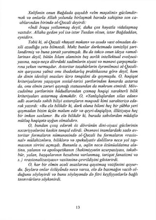 Xelifenin onun Bağdada qayıdıb «elm meşelini» güçlendir­
mek ve onlarla Allah yolunda birleşmek harede xahişine son ca-
ablarından birinde el-Qezali deyirdi:
«İndi İraqa yollanmaq deyil, daha çox heyatla vidalaşmaq
vaxtıdır. Allaha geden yol ise ister Tusdan olsun, ister Bağdaddan,
eynidir».
Tebii ki, el-Qezali «heyati mekan» ve asude vaxt olmadan da-
xili azadlığa yete bilmezdi. Mehz bunlar derketmede temizliyi şert-
lendirmiş ve buna şerait yaratmışdı. Bu da tekçe onun ideya «emel­
lerine» deyil, bütün İslam aleminin beş esrlik intellektual evolyusi-
yasına, neçe-neçe dövrdeki xadimlerin siyasi ve menevi çarpışmala­
rına yekun vurmuşdur. Avtoritar tezahürlerin öyrenilmesi el-Qezali-
nin qarşısına yalnız onu ibadetkarlıq praktikasına göre deyil, hem
de dinin ideoloji esasları üzre tenqidini de qoymuşdu. O, heqiqet
biteriyalarını yaşayışın sosial-tarixi şertlerinden kenarda axtarsa
da, onu elmin zeruri qaynağı statusundan da mehrum etmirdi. Möv-
cudolma şertlerinin hüdudlarından çıxmaq heqiqi xarakterli bilik
kriteriyaları axtarmaq demekdir. O, «Yanlışlıqlardan xilas eden»
adlı eserinde sehih biliyi axtarışların meqsedi kimi xarakterize ede­
rek yazırdı: «Bu ele bilikdir ki, derk oluna bileni heç bir şübhe yeri
qoymadan bizim üçün melum edir ve qeyri-deqiqliye, illüziyaya heç
bir imkan saxlamır. Bu ele bilikdir ki, burada sehvlerden müdafıe
mütleq heqiqete uygun olmalıdır».
O, bundan çıxış ederek öz dövrünün dini-siyasi güçlerinin
nezeriyyelerini keskin tenqid edirdi. Onenevi inamlardaki sade av­
toritar formaların numunesinde el-Qezali bu formaların «rasio-
nal» mülahizelere, bitiklere ve spekulyativ delillere nece yol tap­
masının sirrini açmışdı. Bununla o, eqlin nece özünüaldatma ale­
tine, yalanın ve apoloqetikanın (hakimiyyetin uzurpasiyası, tekeb­
bür, yalan, başqalarının hesabına varlanmaq, teriqet fanatizmi ve
s.) «rasionalizasiyası» vasitesine çevrildiyini gösterirdi.
O, her bir elmin ezeli esaslarına qayıtmaq vezifesini qoyur-
du. Şeylere onlar özlüyunde nece varsa, ele de baxmağın vacib ol­
duğunu söyleyirdi ve bunu söyleyende de fıtri keyfıyyetlerle bağlı
tesevvürlere söykenirdi.
13
 