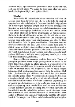 uçuruma düşss, ağıl onu oradan çıxarıb xilas eder; eger kasıb olsa,
ağıl onu dövletli eder». V0 natiqo ilk öne© lazım olan bizo çatan
bu ohvalatda göstorildiyi kimi, ağıl vo bilikdir.
O hvalat
Belo deyilir ki, Abbasilerde bütün elmlerden xali olan ol-
Momun kimi ikinci bir xelife yox idi. V0 o, hoftedo iki günü hü-
quqşünaslarla söhbotde keçirirdi. Onun meclislorindo hüquqşünas-
lar, alim-natiqİ0r toplaşırdı. Bir gün onun meclisine nimdaş geyim-
li qorib0 bir kişi daxil olur: o, arxa cergodo hüquqşünasların arxa-
sında on adi yerde oyleşir. Mübahise vaxtı iso iroli sürülen suallar
orada iştirak edenloriıi her birino ünvanlanırdı. Vo hor kos mosolo
ilo bağlı öz fikrini bildirmokdo sorbost idi. Bu kişi növbeti suala
bütün hüquqşünaslardan daha yaxşı cavab verir. Onu torifloyon ol-
Momun onun daha yaxşı yerdo oturdulmasını omr edir. O, ikinci
suali birincidon daha da gözol cavablandırır. 01-Momun onun ön
sıraya keçirilmosini omr edir. Onun üçüncü suala daha gözol vo
dürüst cavab verdiyini göron ol-Momun onu yanında oyloşdirir.
Söhbot bitdikdon sonra su gotirirlor. Onlar ollorini yuduqdan sonra
iso yemok toklif olunur. Hamı yedikdon sonra hüquqşünaslar çıxıb
gedirlor. 01-Momun bu kişini yanma çağıraraq, onunla yaxşı roftar
edib mükafatlandıracağını bildirir.
Sonra ol-Momun qonaqları ziyafoto dovot edir. Yaxın kef
yoldaşları goldikdon sonra ortaya şorab gotirilir vo növbo ilo iç-
moyo başlayırlar. Növbo bu adama çatanda, o ayağa qalxıb deyir:
«0gor möminlorin hökmdarı icazo verso, mon bir söz demok istor-
dim». 01-Momun deyir: «No istoyirsonso, de». O deyir: «Böyük
hökmdar, Allah sizdon razı olsun, adınızı daha da ucaltsın. Allah
bilir ki, bu bondo bu gün ali bir moclisdo on cahil vo qaba insanla­
rın arasında iştirak edirdi. Vo möminlorin hökmdarı bu bondonin
nümayiş etdirdiyi kiçik bir ağılı yüksek doyerlendirerek, onu şo-
reflendirib merifetlendirdi. Vo bondo arzulannda yaşatmadığı bir
seviyyeye qalxdı. İndi iso eger o, bu şerabı içso, onun kiçik ağlı da
ondan uzaqlaşacaq vo o, ovvolki kimi rozil vo yazıq veziyyetino
qayıdıb insanların gözünde alçalacaq. Bu sobobdon eger sizin ali
hezretleriniz onu bu mükafatdan mehnım etmek istomirso, qoyun
sizin sexavetiniz onun üzerinde bir qoder do davam etsin». Bunu
eşiden ol-Momun onu yanında oyloşdirerok, teşekkür edib şeref­
lendirdi. Ve ona yüz min dirhem ve bahalı bezedilmiş at bağışlan­
130
 