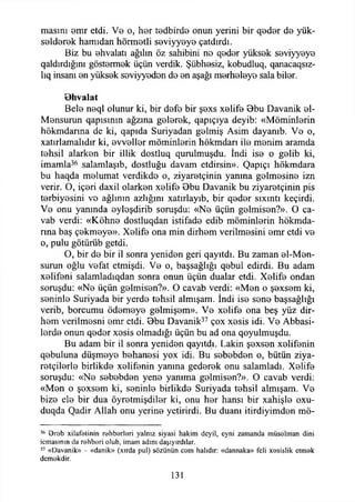 masını emr etdi. Ve o, her tedbirde onun yerini bir qeder de yük-
seiderek hamıdan hörmetli seviyyeye çatdırdı.
Biz bu ehvalatı ağılın öz sahibini no qeder yüksek seviyyeye
qaldırdığını göstermek üçün verdik. Şübhesiz, kobudluq, qanacaqsız-
lıq insanı en yüksek seviyyedon de en aşağı merheleye sala biler.
B hvalat
Bele neql olunur ki, bir defe bir şexs xelife 9bu Davanik el-
Mensurun qapısının ağzına gelerek, qapıçıya deyib: «Möminlerin
hökmdarma de ki, qapıda Suriyadan gelmiş Asim dayanıb. Ve o,
xatırlamalıdır ki, evveller möminlerin hökmdarı ile menim aramda
tehsil alarken bir illik dostluq qurulmuşdu. İndi ise o gelib ki,
imamla36 salamlaşıb, dostluğu davam etdirsin». Qapıçı hökmdara
bu haqda melumat verdikde o, ziyaretçinin yanına gelmesine izn
verir. O, içeri daxil olarken xelife 8bu Davanik bu ziyaretçinin pis
terbiyesini vo ağlının azlığını xatırlayıb, bir qeder sıxıntı keçirdi.
Ve onu yanında eyloşdirib soruşdu: «Ne üçün gelmisen?». O ca­
vab verdi: «Köhne dostluqdan istifade edib möminlerin hökmda-
rına baş çekmeye». Xelife ona min dirhem verilmesini emr etdi ve
o, pulu götürüb gctdi.
O, bir de bir il sonra yeniden geri qayıtdı. Bu zaman el-Men­
surun oğlu vefat etmişdi. Ve o, başsağlığı qebul edirdi. Bu adam
xelifeni salamladıqdan sonra onun üçün dualar etdi. Xelife ondan
soruşdu: «Ne üçün gelmisen?». O cavab verdi: «Men o şexsem ki,
seninle Suriyada bir yerde tehsil almışam. İndi ise sene başsağlığı
verib, borcumu ödemeye gelmişem». Ve xelife ona beş yüz dir­
hem verilmesni emr etdi. Bbu Davanik37 çox xesis idi. Ve Abbasi-
lerde onun qeder xesis olmadığı üçün bu ad ona qoyulmuşdu.
Bu adam bir il sonra yeniden qayıtdı. Lâkin şexsen xelifenin
qebuluna düşmeye behanesi yox idi. Bu sebebden o, bütün ziya­
retçilerle birlikde xelifenin yanına gederek onu salamladı. Xelife
soruşdu: «Ne sebebden yene yanıma gelmisen?». O cavab verdi:
«Men o şexsem ki, seninle birlikde Suriyada tehsil almışam. Ve
bize ele bir dua öyretmişdiler ki, onu her hansı bir xahişle oxu-
duqda Qadir Allah onu yerine yetirirdi. Bu duanı itirdiyimdon mö-
16 Orob xilafetinin rehberleri yalnız siyasi hakim deyil, eyni zamanda müselman dini
icmasmın da rehberi olub, imam adım daşıyırdılar,
37 «Davanik» - «danik» (xırda pul) sözünün cem halıdır: «dannaka» feli xesislik etmek
demokdir.
131
 