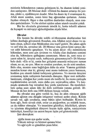 mirilerin hökmdarınm yanma gelmişem ki, bu duanın üzünü yeni­
den saxlayım». 91-Mensur dedi: «Özünü bu duanın axtarışı ile yor­
ma, çünki o, eşidilmeyen duadır. Men bu duanı üç il oxumuşam ki,
Allah meni senden, senin kimi baş ağrısından qurtarsın. Amma
faydası olmayıb. Bger o dua eşidilen dualardan olsaydı, men sen­
den qurtulardım». Ve bu sözleri eşiden adam utanıb xecalet çekdi.
Biz bu ehvalatla göstermek istedik ki, hetta tehsilli adamın
da leyaqeti ve mövqeyi ağılsızlığından alçala biler.
B hvalat
Ele hemin bu dövrde xelife el-Mensurun dostlarından biri
köhne dostluğa güvenerek Resulun, ona Allahın xeyir-duası ve sa­
lamı olsun, şeheri olan Mekkeden ona teşrif getirir. Bu adam ağıllı
ve arif olsa da, savadsız idi. Bl-Mensur onu gören kimi saraya de-
vet edib hörmetle qarşılayır. Ve bu adam deyir: «Ey möminlorin
hökmdarı, men seni çox sevirem ve Allaha olan dualarım semimi
olsa da, hökmdann qulluğuna yaramıram. Mene de, seni nece zi­
yaret edim ki, üreyini sıxıb, terbiyesiz görsenmeyim?» Ol-Mensur
bele dedi: «Ele et ki, senin her gelişinin arasında müeyyen zaman
olsun; ne az, ne çox. Men ne senden yorulum, ne de seni unudum.
Bele olsa, menim sene bağlılığım daha da artar. Yanıma geldikde
menden kenar otur ki, gözetçi seni mene tedricen yaxın buraxsın,
hedden çox oturub özünü terbiyesiz gösterme. Ve menim üreyimi
sıxmamaq üçün xahişimin haresinde danışma. Bger seni mükafat-
landırsam, olduğun her yerde meni ele terifle ki, bu mene çatdıqda
teşekküründen sevinib, sene daha çox xeyirxahlıq edim. Ve keç-
mişde aramızda baş verenleri heç yerde xatırlama». Bu meslehet-
lere qulaq asan adam ilde iki defe xelifenin yanına gelirdi. Bl-
Mensur da her defe ona 1000 dirhem bexşiş verirdi.
Bu ehvalat ona göre verildi ki, heç de alim olmayan ağıllı
adamın ağlının ona düzgün istiqamet vermesi aydın olsun. Kimin
savadı var, ağlı yoxdursa, onun bütün işleri berbaddır. Kimin ki
hem ağlı, hem savadı olub, onlar ya peyğember, ya müdrik insan,
ya da rehber olmuşlar. Ve insanların gözelliyi, böyüklüyü, qüruru
ve işlerinin düzgünlüyü dünyevi heyatı üçün ağılın, xasiyyetinin
bütövlüyü, kamilliyi ise axiret heyatı üçün yol göstericisidir.
Şair demişken:
ğılla insan aya qeder ucala,
Yüksek mövqe ve hörmet qazana biler.
Ve ağıl eyib vo günahları poza biler.
132
 
