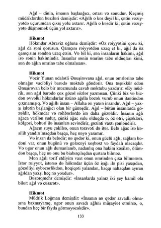 Ağıl - dinin, imanın başlangıcı, ortası vo sonudur. Keçmiş
müdriklordon bozilori demişdir: «Ağıllı o kos deyil ki, çotin veziy-
yotdo uçurumdan çıxış yolu axtarır. Ağıllı o kosdir ki, çotin veziy-
yoto düşmomok üçün yol axtarır».
Hikmet
Hökmdar Abraviz oğluna demişdir: «Öz roiyyotini qoru ki,
ağıl da soni qorusun. Qamçını roiyyotdon uzaq et ki, ağıl da öz
qamçısmı senden uzaq etsin. Vo bil ki, son insanların hakimi, ağıl
iso sonin hakimindir. İnsanlar sonin omrino tabe olduqları kimi,
son do ağlın omrino tabe olmalısan».
Hikmet
Vozir Yunan odalotli Bnuşirovana ağıl, onun enirlerine tabe
olmağın vacibliyi barede mektub gönderir. Ona teşekkür eden
Bnuşirevan bele bir mozmunda cavab mektubu yazdırır: «Ey müd­
rik, sen ağıl barode çox gözei sözler yazmısan. Çünki biz ve biz­
den evvelki hökmdarlar özüne ağılla bezek vurub onun itaetinden
çıxmamışıq. Vo ağıllı insan - Allaha en yaxm insandır. Ağıl - yax-
şı işlorin başlangıcı olan bir güneşdir. Ağıl - bütün insanlarda gü­
zeldir, hökmdar ve rehberlordo ise daha güzeldir. İnsanın ağlı
ağaca verilen sudur, çünki ağaç sulu olduqda o, öz etri, çiçekleri,
kölgosi, beheri ile insanları sevindirir, gezinti vaxtı şenlendirir.
Ağacın suyu çekilse, onun teravoti de iter. Bele ağaç ise ke-
silib yandınlmaqdan başqa, heç neye yaramır.
Ve insan da beledir; ne qeder ki, onun güçlü ağlı, sağlam be­
deni var, onun bugünü ve golocoyi xoşbext ve faydalı olacaqdır.
Vo oger onun ağlı dumanlamb, nadanlıq ona hakim kesilse, ölüm­
den başqa, heç ne onu bu biabırçılıqdan qurtara bilmez.
Mon ağılı terif etdiyim vaxt onun emrinden çıxa bilmerem.
İster reiyyet, isterse de hökmdar üçün öz İşığı ile pisi yaxşıdan,
gözelliyi eybecerlikden, heqiqeti yalandan, haqqı nahaqdan ayıran
ağıldan yaxşı heç no yoxdur».
Bezorqmehr demişdir: «İnsanlarda yalnız iki şey kamil ola
biler: ağıl ve cesaret».
Hikmet
Müdrik Loğman demişdir: «İnsanın ne qeder savadlı olma­
sına baxmayaraq, ogor onun savadı ağlını müşayiet etmirse, o,
bundan heç bir fayda görmeyecekdir».
133
 