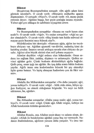 H ik m et
Bnuşirevan Bozorqmehrden soruşub: «On ağıllı adam kimi
görmek isterdin?». O cavab verib: «Menimle müharibe aparan
düşmenimi». O soruşub: «Niye?». O cavab verib: «O, mene pislik
etmesin deye». Ağıldan başqa, her şeyin çoxluğu insana ziyandır.
Yalnız ağıl çox olduqca öz sahibinin leyaqetini artırır.
H ik m et
Ve Bezorqmehrden soruşublar: «İnsana en vacib lazım olan
nedir?». O cavab verib: «Ağıl». Ve ondan soruşublar: «Ağıl ne qe-
der olmalıdır?». O cavab verib: «Heç kimde tam halda mövcud ol­
mayan şeyin hecmini nece bilmek olar?».
Müdriklerden biri demişdir: «Hamının ağıla, ağılın ise tecrü­
beye ehtiyacı var. Ağıldan qiymetli var-dövlet, nadanlıq kimi do
kasıblıq yoxdur. İnsanın savadı artdıqca savada olan ehtiyacı da ço-
xalır. Ağılsız alim böyük sürüsü olan zeif çobana oxşayır».
Alimler deyiblor: «Ağıl ordusu olan hökmdardır. Onun or­
dusu ise sağlam fikir, yaddaş, düşünce ve anlamaqdır. Qelbin se­
vinci ağıldan gelir. Çünki bedenin dözümlülüyü ağılla bağlıdır.
Qelb çıraq, onun İşığı ise ağıldır. Bu işıq daha sonra bütün bedene
yayılır. Ağıllı insan onu kederlendire bilecek bir şey etmodiyi
üçün qeme batmır. Ve layiq olmayan hadiselere çox da fikir ver-
mir».
H ikm et
Abdulla ibn Mübarekden soruşurlar: «Ne daha yaxşıdır; ağıl,
yoxsa terbiye?». O cavab verir: «Ağıl - bilik elde etme, biliye uy-
ğun fealiyyet, ne etmeli olduğunun bilgisidir. Ve neyi ise bilib
edirsense, bu, ağıldır».
H ik m et
İbn Abbasdan soruşurlar: «Daha yaxşı nedir; ağıl, yoxsa ter­
biye?». O cavab verir: «Ağıl. Çünki ağıl Allah vergisi, terbiye ise
Allah bendesinin özünün qazancıdır».
H ik m et
Allahın Resulu, ona Allahın xeyir-duası ve salamı olsun, de­
mişdir: «Allah öz bendelerine ağıldan yaxşı heç ne vermeyib. Na­
danın ibadetindense, ağıllının yuxusu daha yaxşıdır. Ve oruç tut­
134
 