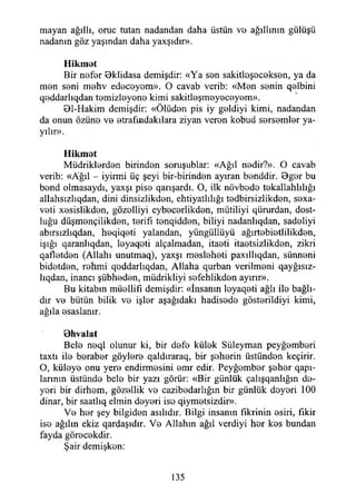 mayan ağıllı, oruç tutan nadandan daha üstün vo ağıllmm gülüşü
nadanın göz yaşından daha yaxşıdır».
Hikmot
Bir nofor Bklidasa demişdir: «Ya son sakitloşocokson, ya da
mon soni mohv edocoyom». O cavab verib: «Mon sonin qolbini
qoddarlıqdan tomizloyono kimi sakitleşmeyeceyem».
Bl-Hakim demişdir: «Ölüdon pis iy goldiyi kimi, nadandan
da onun özüno vo etrafındakilara ziyan veron kobud sersemler ya­
yılır».
Hikmet
Müdriklerden birinden soruşublar: «Ağıl nedir?». O cavab
verib: «Ağıl - iyirmi üç şeyi bir-birinden ayıran benddir. Bger bu
bend olmasaydı, yaxşı pise qarışardı. O, ilk növbede tekallahlılığı
allahsızlıqdan, dini dinsizlikden, ehtiyatlılığı tedbirsizlikden, sexa-
veti xesislikden, gözelliyi eybecerlikden, mütiliyi qürurdan, dost­
luğu düşmençilikden, terifı tenqidden, biliyi nadanlıqdan, sadeliyi
abırsızlıqdan, heqiqeti yalandan, yüngüllüyü ağırtebietlilikden,
İşığı qaranlıqdan, leyaqeti alçalmadan, itaeti itaetsizlikden, zikri
qafletden (Allahı unutmaq), yaxşı mesleheti paxıllıqdan, sünneni
bidetden, rehmi qeddarlıqdan, Allaha qurban verilmeni qayğısız-
lıqdan, inancı şübheden, müdrikliyi sefehlikden ayırır».
Bu kitabın müellifi demişdir: «İnsanın leyaqeti ağlı ile bağlı­
dır ve bütün bilik ve işler aşağıdaki hadisede gösterildiyi kimi,
ağıla esaslanır.
öhvalat
Bele neql olunur ki, bir defe külek Süleyman peyğemberi
taxtı ile beraber göylere qaldıraraq, bir şeherin üstünden keçirir.
O, küleye onu yere endirmesini emr edir. Peyğember şeher qapı-
larının üstünde bele bir yazı görür: «Bir günlük çalışqanlığın de-
yeri bir dirhem, gözellik ve cazibedarlığın bir günlük deyeri 100
dinar, bir saatlıq elmin deyeri iso qiymetsizdir».
Ve her şey bilgiden asılıdır. Bilgi insanın fikrinin esiri, fikir
ise ağılın ekiz qardaşıdır. Ve Allahın ağıl verdiyi her kes bundan
fayda görecekdir.
Şair demişken:
135
 