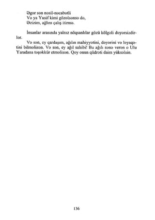 Bgor son n0sil-n0cab0tli
V0 ya Yusif kimi göz0İs0ns0 d0,
Bzizim, ağlını çalış itirmo.
İnsanlar arasında yalnız nöqsanlılar gözü kölgoli doyorsizdir-
İ0r.
V0 son, ey qardaşım, ağılın mahiyyotini, doyorini vo loyaqo-
tini bilmelisen. V0 son, ey ağıl sahibi! Bu ağılı sono veron o Ulu
Yaradana toşokkür etmolison. Qoy onun qüdroti daim yüksolsin.
136
 